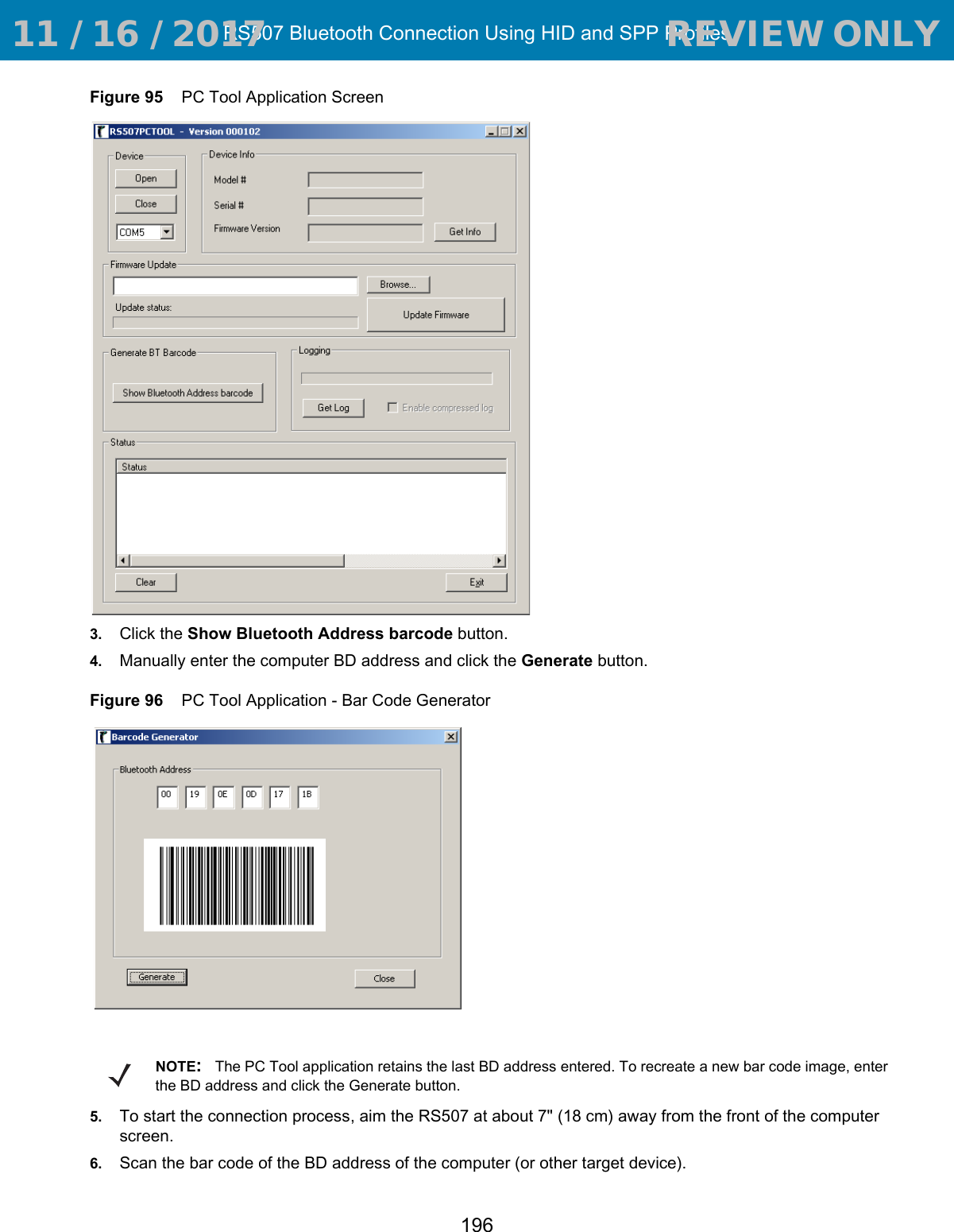 RS507 Bluetooth Connection Using HID and SPP Profiles196Figure 95    PC Tool Application Screen3. Click the Show Bluetooth Address barcode button.4. Manually enter the computer BD address and click the Generate button.Figure 96    PC Tool Application - Bar Code Generator5. To start the connection process, aim the RS507 at about 7&quot; (18 cm) away from the front of the computer screen.6. Scan the bar code of the BD address of the computer (or other target device). NOTE:The PC Tool application retains the last BD address entered. To recreate a new bar code image, enter the BD address and click the Generate button. 11 / 16 / 2017                                  REVIEW ONLY                             REVIEW ONLY - REVIEW ONLY - REVIEW ONLY