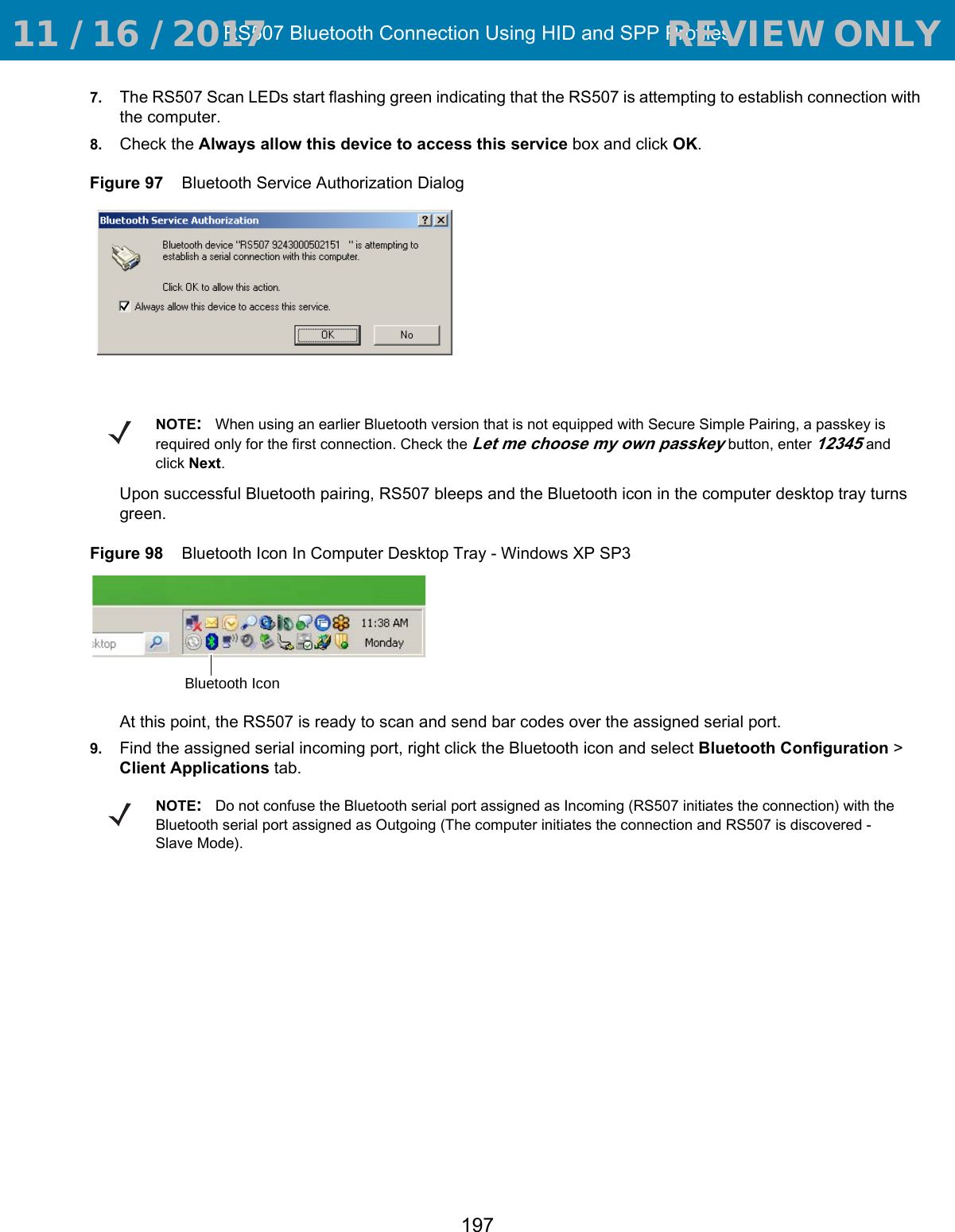 RS507 Bluetooth Connection Using HID and SPP Profiles1977. The RS507 Scan LEDs start flashing green indicating that the RS507 is attempting to establish connection with the computer.8. Check the Always allow this device to access this service box and click OK.Figure 97    Bluetooth Service Authorization DialogUpon successful Bluetooth pairing, RS507 bleeps and the Bluetooth icon in the computer desktop tray turns green.Figure 98    Bluetooth Icon In Computer Desktop Tray - Windows XP SP3At this point, the RS507 is ready to scan and send bar codes over the assigned serial port. 9. Find the assigned serial incoming port, right click the Bluetooth icon and select Bluetooth Configuration &gt; Client Applications tab.NOTE:When using an earlier Bluetooth version that is not equipped with Secure Simple Pairing, a passkey is required only for the first connection. Check the Let me choose my own passkey button, enter 12345 and click Next.Bluetooth IconNOTE:Do not confuse the Bluetooth serial port assigned as Incoming (RS507 initiates the connection) with the Bluetooth serial port assigned as Outgoing (The computer initiates the connection and RS507 is discovered - Slave Mode). 11 / 16 / 2017                                  REVIEW ONLY                             REVIEW ONLY - REVIEW ONLY - REVIEW ONLY