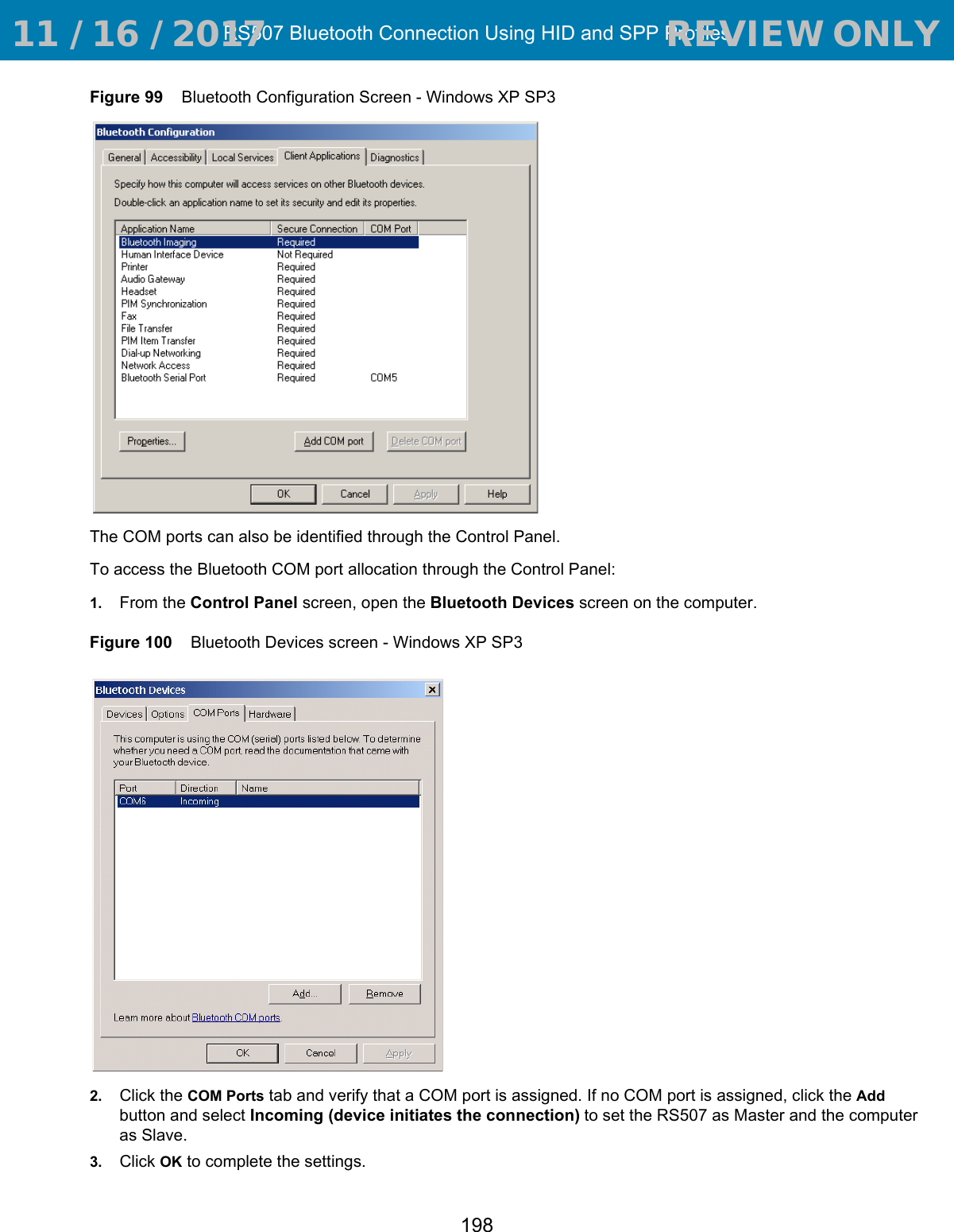 RS507 Bluetooth Connection Using HID and SPP Profiles198Figure 99    Bluetooth Configuration Screen - Windows XP SP3The COM ports can also be identified through the Control Panel.To access the Bluetooth COM port allocation through the Control Panel:1. From the Control Panel screen, open the Bluetooth Devices screen on the computer.Figure 100    Bluetooth Devices screen - Windows XP SP32. Click the COM Ports tab and verify that a COM port is assigned. If no COM port is assigned, click the Add button and select Incoming (device initiates the connection) to set the RS507 as Master and the computer as Slave. 3. Click OK to complete the settings. 11 / 16 / 2017                                  REVIEW ONLY                             REVIEW ONLY - REVIEW ONLY - REVIEW ONLY