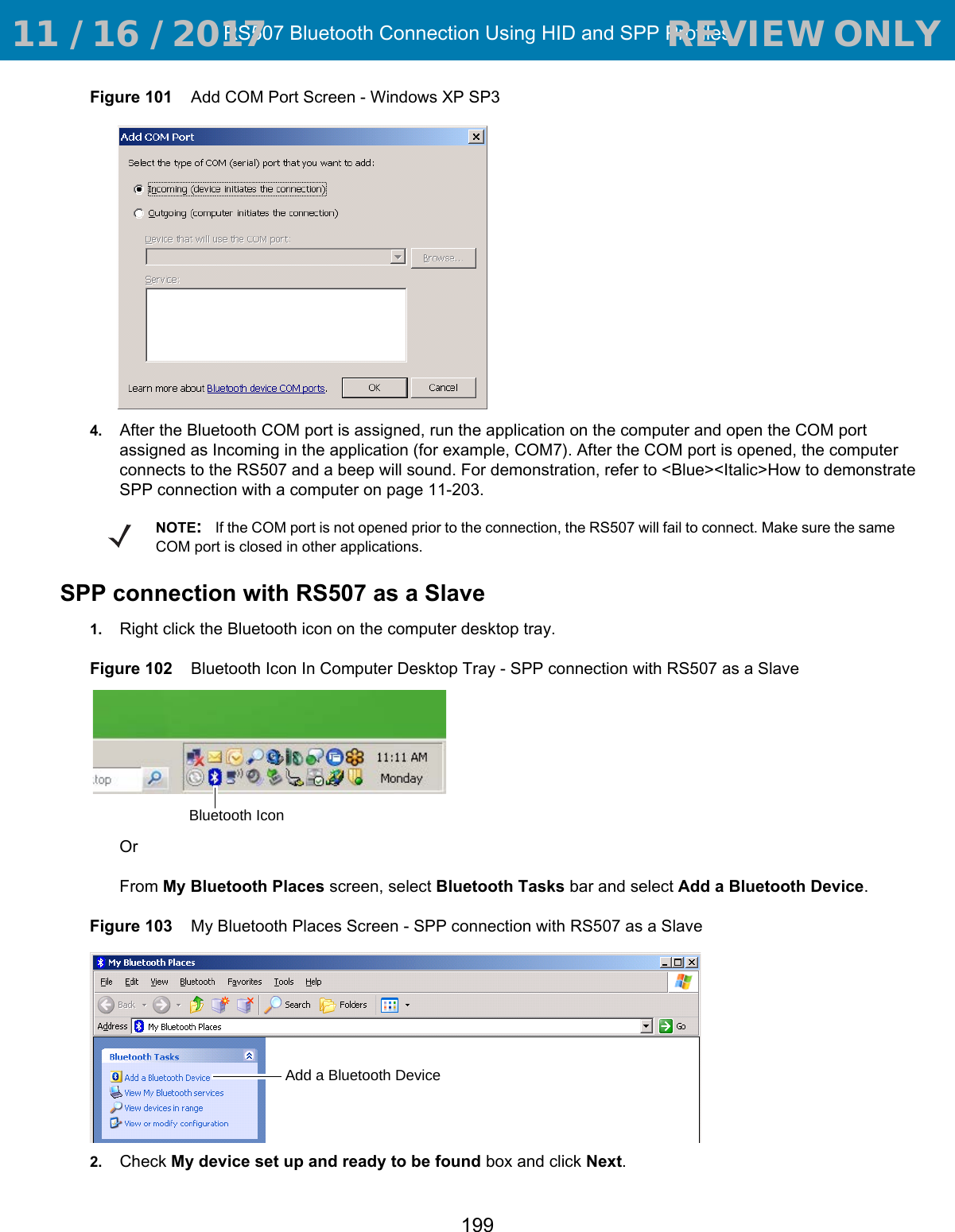 RS507 Bluetooth Connection Using HID and SPP Profiles199Figure 101    Add COM Port Screen - Windows XP SP34. After the Bluetooth COM port is assigned, run the application on the computer and open the COM port assigned as Incoming in the application (for example, COM7). After the COM port is opened, the computer connects to the RS507 and a beep will sound. For demonstration, refer to &lt;Blue&gt;&lt;Italic&gt;How to demonstrate SPP connection with a computer on page 11-203. SPP connection with RS507 as a Slave1. Right click the Bluetooth icon on the computer desktop tray.Figure 102    Bluetooth Icon In Computer Desktop Tray - SPP connection with RS507 as a SlaveOr From My Bluetooth Places screen, select Bluetooth Tasks bar and select Add a Bluetooth Device.Figure 103    My Bluetooth Places Screen - SPP connection with RS507 as a Slave2. Check My device set up and ready to be found box and click Next.NOTE:If the COM port is not opened prior to the connection, the RS507 will fail to connect. Make sure the same COM port is closed in other applications.Bluetooth IconAdd a Bluetooth Device 11 / 16 / 2017                                  REVIEW ONLY                             REVIEW ONLY - REVIEW ONLY - REVIEW ONLY