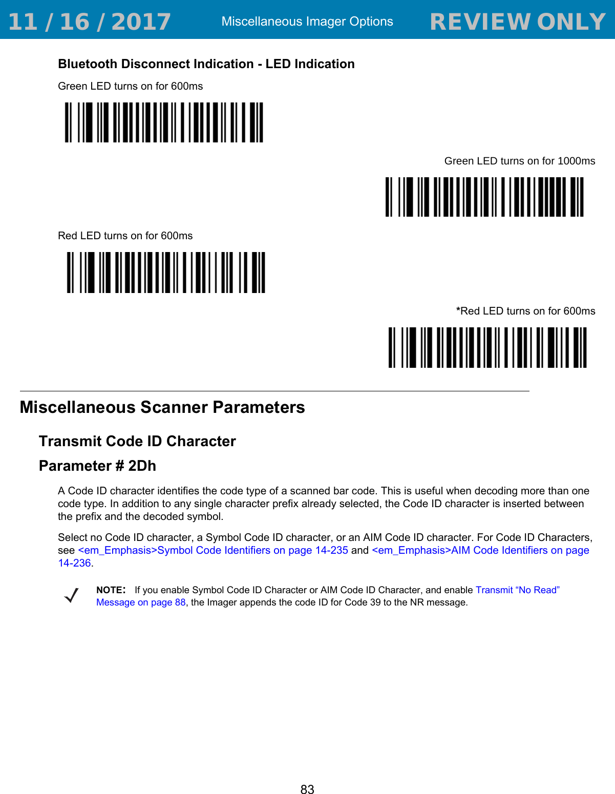 Miscellaneous Imager Options83Bluetooth Disconnect Indication - LED IndicationGreen LED turns on for 600msGreen LED turns on for 1000msRed LED turns on for 600ms*Red LED turns on for 600msMiscellaneous Scanner ParametersTransmit Code ID CharacterParameter # 2DhA Code ID character identifies the code type of a scanned bar code. This is useful when decoding more than one code type. In addition to any single character prefix already selected, the Code ID character is inserted between the prefix and the decoded symbol. Select no Code ID character, a Symbol Code ID character, or an AIM Code ID character. For Code ID Characters, see &lt;em_Emphasis&gt;Symbol Code Identifiers on page 14-235 and &lt;em_Emphasis&gt;AIM Code Identifiers on page 14-236.NOTE:If you enable Symbol Code ID Character or AIM Code ID Character, and enable Transmit “No Read” Message on page 88, the Imager appends the code ID for Code 39 to the NR message. 11 / 16 / 2017                                  REVIEW ONLY                             REVIEW ONLY - REVIEW ONLY - REVIEW ONLY