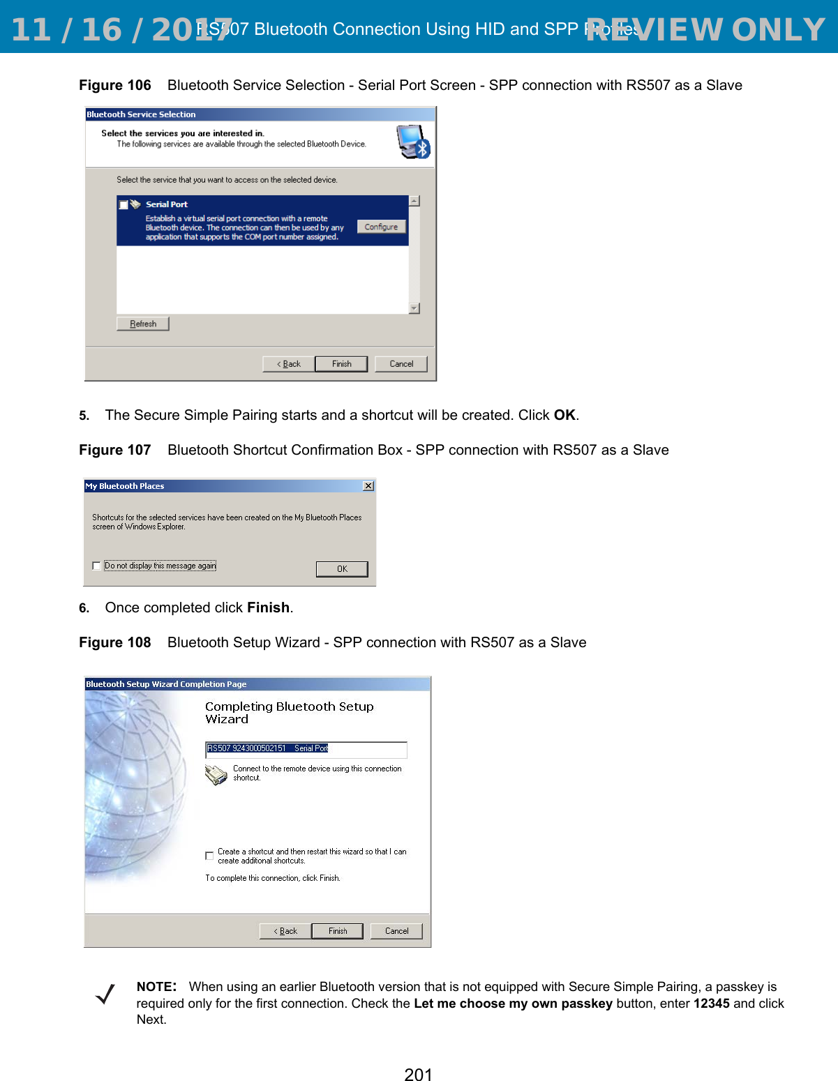 RS507 Bluetooth Connection Using HID and SPP Profiles201Figure 106    Bluetooth Service Selection - Serial Port Screen - SPP connection with RS507 as a Slave5. The Secure Simple Pairing starts and a shortcut will be created. Click OK. Figure 107    Bluetooth Shortcut Confirmation Box - SPP connection with RS507 as a Slave6. Once completed click Finish.Figure 108    Bluetooth Setup Wizard - SPP connection with RS507 as a SlaveNOTE:When using an earlier Bluetooth version that is not equipped with Secure Simple Pairing, a passkey is required only for the first connection. Check the Let me choose my own passkey button, enter 12345 and click Next. 11 / 16 / 2017                                  REVIEW ONLY                             REVIEW ONLY - REVIEW ONLY - REVIEW ONLY