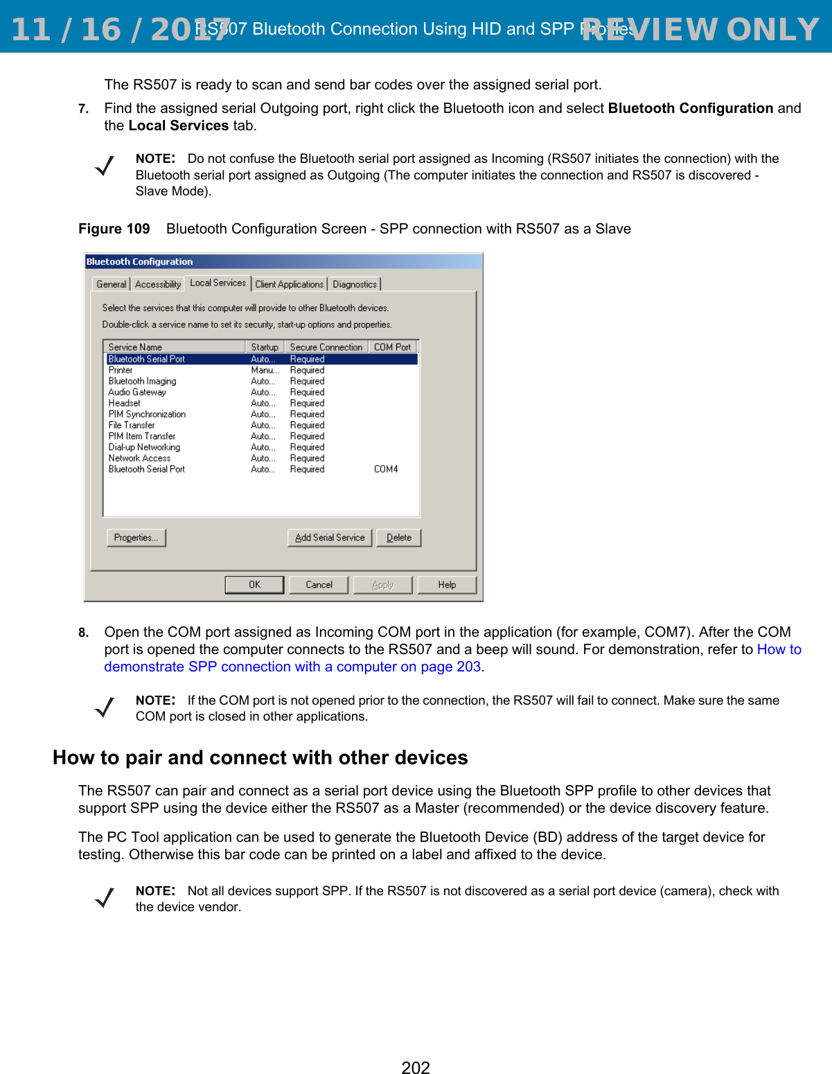 RS507 Bluetooth Connection Using HID and SPP Profiles202The RS507 is ready to scan and send bar codes over the assigned serial port. 7. Find the assigned serial Outgoing port, right click the Bluetooth icon and select Bluetooth Configuration and the Local Services tab.Figure 109    Bluetooth Configuration Screen - SPP connection with RS507 as a Slave8. Open the COM port assigned as Incoming COM port in the application (for example, COM7). After the COM port is opened the computer connects to the RS507 and a beep will sound. For demonstration, refer to How to demonstrate SPP connection with a computer on page 203. How to pair and connect with other devicesThe RS507 can pair and connect as a serial port device using the Bluetooth SPP profile to other devices that support SPP using the device either the RS507 as a Master (recommended) or the device discovery feature.The PC Tool application can be used to generate the Bluetooth Device (BD) address of the target device for testing. Otherwise this bar code can be printed on a label and affixed to the device.NOTE:Do not confuse the Bluetooth serial port assigned as Incoming (RS507 initiates the connection) with the Bluetooth serial port assigned as Outgoing (The computer initiates the connection and RS507 is discovered - Slave Mode).NOTE:If the COM port is not opened prior to the connection, the RS507 will fail to connect. Make sure the same COM port is closed in other applications.NOTE:Not all devices support SPP. If the RS507 is not discovered as a serial port device (camera), check with the device vendor. 11 / 16 / 2017                                  REVIEW ONLY                             REVIEW ONLY - REVIEW ONLY - REVIEW ONLY