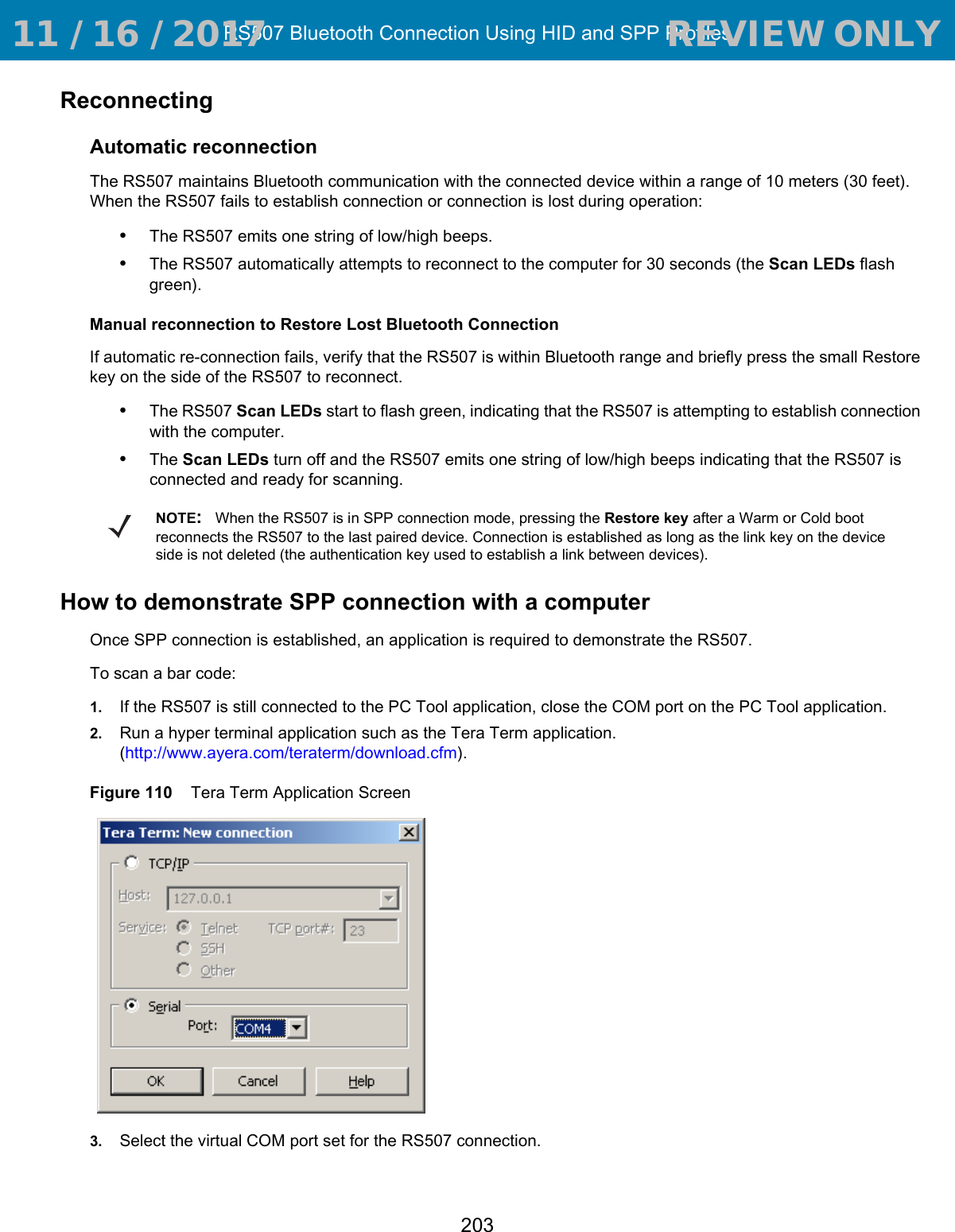 RS507 Bluetooth Connection Using HID and SPP Profiles203ReconnectingAutomatic reconnectionThe RS507 maintains Bluetooth communication with the connected device within a range of 10 meters (30 feet). When the RS507 fails to establish connection or connection is lost during operation:•The RS507 emits one string of low/high beeps.•The RS507 automatically attempts to reconnect to the computer for 30 seconds (the Scan LEDs flash green). Manual reconnection to Restore Lost Bluetooth ConnectionIf automatic re-connection fails, verify that the RS507 is within Bluetooth range and briefly press the small Restore key on the side of the RS507 to reconnect.•The RS507 Scan LEDs start to flash green, indicating that the RS507 is attempting to establish connection with the computer.•The Scan LEDs turn off and the RS507 emits one string of low/high beeps indicating that the RS507 is connected and ready for scanning.How to demonstrate SPP connection with a computerOnce SPP connection is established, an application is required to demonstrate the RS507.To scan a bar code:1. If the RS507 is still connected to the PC Tool application, close the COM port on the PC Tool application.2. Run a hyper terminal application such as the Tera Term application. (http://www.ayera.com/teraterm/download.cfm).Figure 110    Tera Term Application Screen3. Select the virtual COM port set for the RS507 connection.NOTE:When the RS507 is in SPP connection mode, pressing the Restore key after a Warm or Cold boot reconnects the RS507 to the last paired device. Connection is established as long as the link key on the device side is not deleted (the authentication key used to establish a link between devices). 11 / 16 / 2017                                  REVIEW ONLY                             REVIEW ONLY - REVIEW ONLY - REVIEW ONLY
