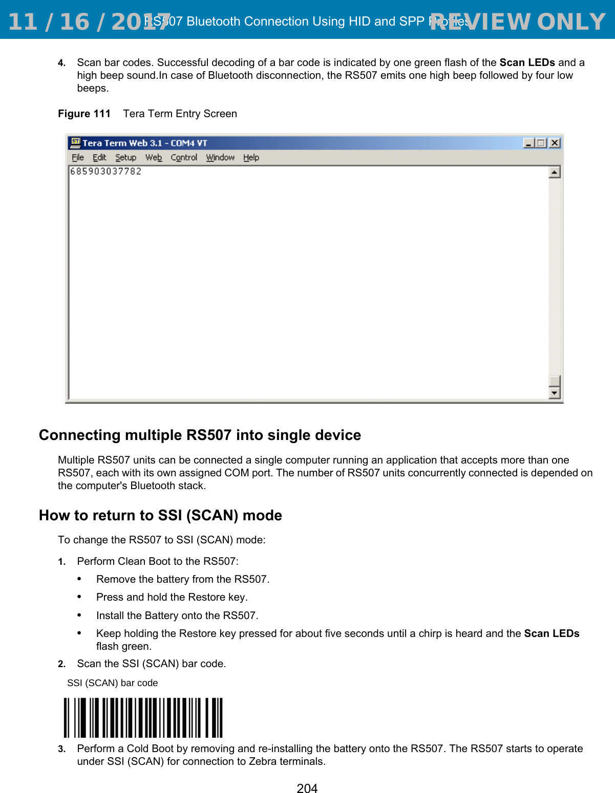 RS507 Bluetooth Connection Using HID and SPP Profiles2044. Scan bar codes. Successful decoding of a bar code is indicated by one green flash of the Scan LEDs and a high beep sound.In case of Bluetooth disconnection, the RS507 emits one high beep followed by four low beeps.Figure 111    Tera Term Entry Screen Connecting multiple RS507 into single deviceMultiple RS507 units can be connected a single computer running an application that accepts more than one RS507, each with its own assigned COM port. The number of RS507 units concurrently connected is depended on the computer&apos;s Bluetooth stack.How to return to SSI (SCAN) modeTo change the RS507 to SSI (SCAN) mode:1. Perform Clean Boot to the RS507:•Remove the battery from the RS507.•Press and hold the Restore key.•Install the Battery onto the RS507.•Keep holding the Restore key pressed for about five seconds until a chirp is heard and the Scan LEDs flash green. 2. Scan the SSI (SCAN) bar code.3. Perform a Cold Boot by removing and re-installing the battery onto the RS507. The RS507 starts to operate under SSI (SCAN) for connection to Zebra terminals.SSI (SCAN) bar code 11 / 16 / 2017                                  REVIEW ONLY                             REVIEW ONLY - REVIEW ONLY - REVIEW ONLY