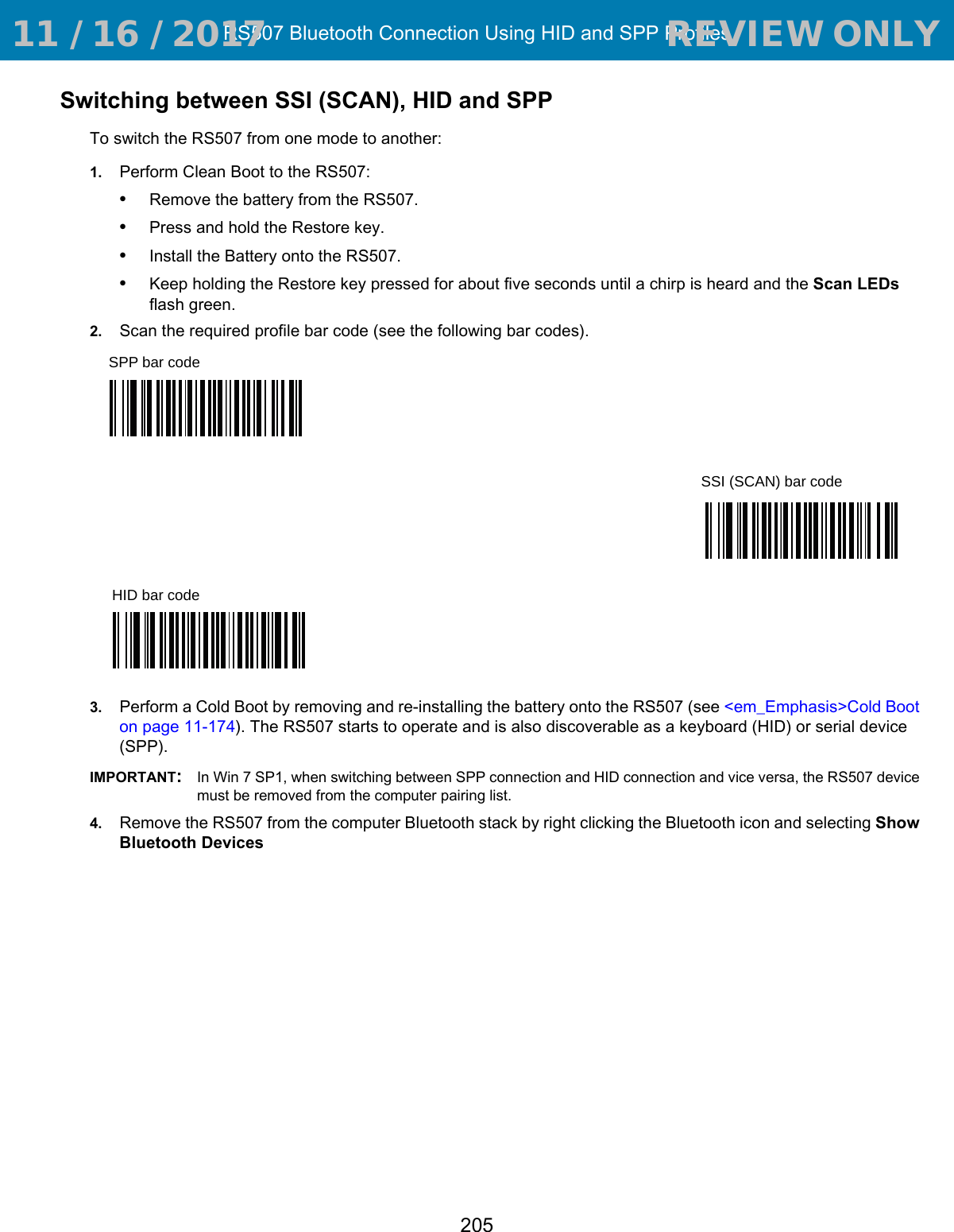 RS507 Bluetooth Connection Using HID and SPP Profiles205Switching between SSI (SCAN), HID and SPPTo switch the RS507 from one mode to another:1. Perform Clean Boot to the RS507:•Remove the battery from the RS507.•Press and hold the Restore key.•Install the Battery onto the RS507.•Keep holding the Restore key pressed for about five seconds until a chirp is heard and the Scan LEDs flash green.2. Scan the required profile bar code (see the following bar codes).3. Perform a Cold Boot by removing and re-installing the battery onto the RS507 (see &lt;em_Emphasis&gt;Cold Boot on page 11-174). The RS507 starts to operate and is also discoverable as a keyboard (HID) or serial device (SPP).IMPORTANT:In Win 7 SP1, when switching between SPP connection and HID connection and vice versa, the RS507 device must be removed from the computer pairing list.4. Remove the RS507 from the computer Bluetooth stack by right clicking the Bluetooth icon and selecting Show Bluetooth Devices SPP bar codeSSI (SCAN) bar codeHID bar code 11 / 16 / 2017                                  REVIEW ONLY                             REVIEW ONLY - REVIEW ONLY - REVIEW ONLY
