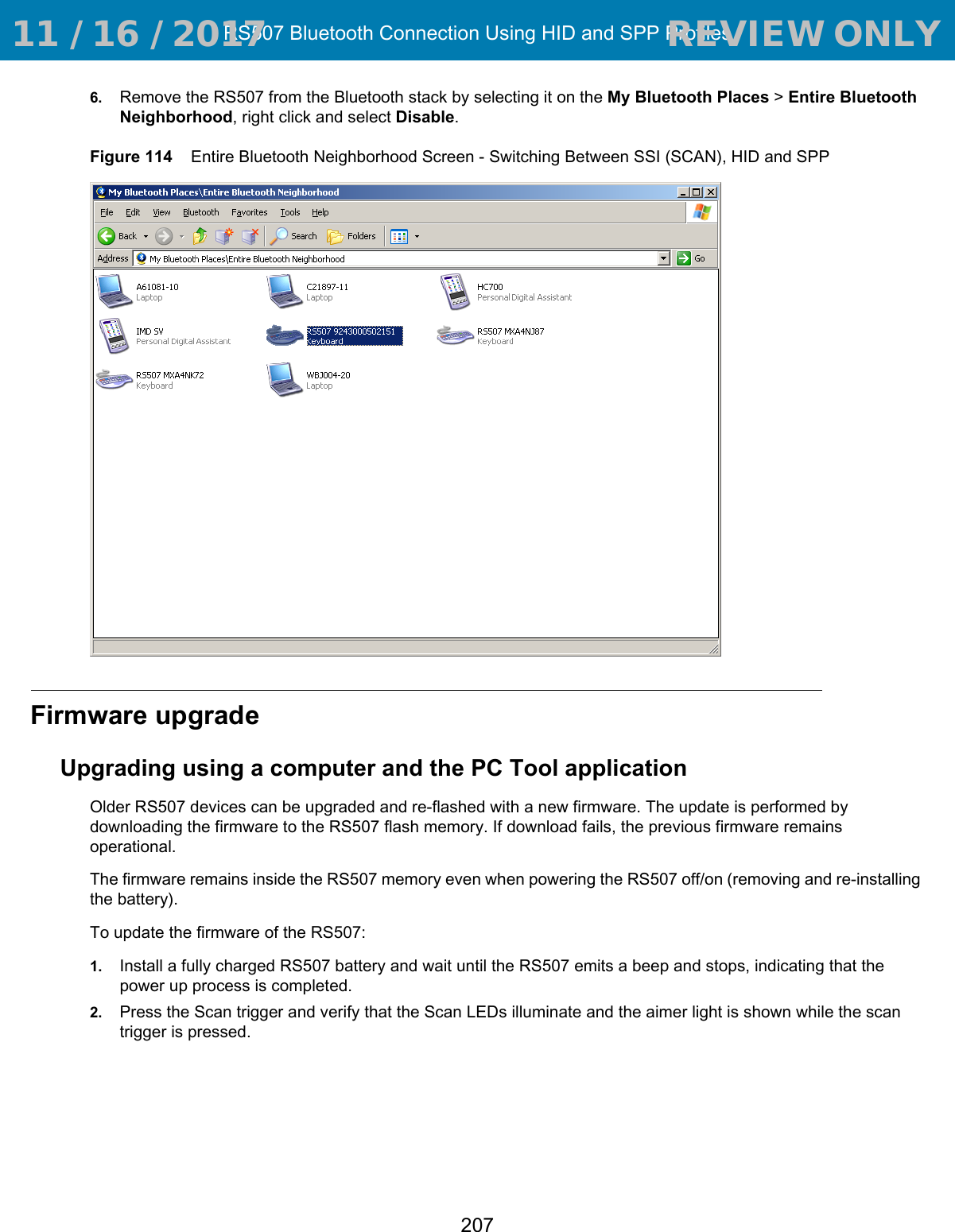 RS507 Bluetooth Connection Using HID and SPP Profiles2076. Remove the RS507 from the Bluetooth stack by selecting it on the My Bluetooth Places &gt; Entire Bluetooth Neighborhood, right click and select Disable.Figure 114    Entire Bluetooth Neighborhood Screen - Switching Between SSI (SCAN), HID and SPPFirmware upgradeUpgrading using a computer and the PC Tool applicationOlder RS507 devices can be upgraded and re-flashed with a new firmware. The update is performed by downloading the firmware to the RS507 flash memory. If download fails, the previous firmware remains operational.The firmware remains inside the RS507 memory even when powering the RS507 off/on (removing and re-installing the battery).To update the firmware of the RS507:1. Install a fully charged RS507 battery and wait until the RS507 emits a beep and stops, indicating that the power up process is completed.2. Press the Scan trigger and verify that the Scan LEDs illuminate and the aimer light is shown while the scan trigger is pressed. 11 / 16 / 2017                                  REVIEW ONLY                             REVIEW ONLY - REVIEW ONLY - REVIEW ONLY