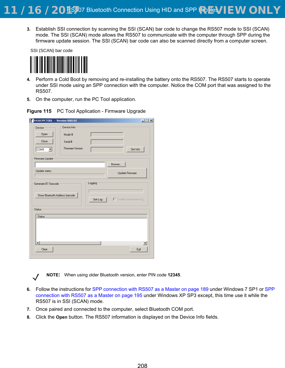 RS507 Bluetooth Connection Using HID and SPP Profiles2083. Establish SSI connection by scanning the SSI (SCAN) bar code to change the RS507 mode to SSI (SCAN) mode. The SSI (SCAN) mode allows the RS507 to communicate with the computer through SPP during the firmware update session. The SSI (SCAN) bar code can also be scanned directly from a computer screen.4. Perform a Cold Boot by removing and re-installing the battery onto the RS507. The RS507 starts to operate under SSI mode using an SPP connection with the computer. Notice the COM port that was assigned to the RS507.5. On the computer, run the PC Tool application.Figure 115    PC Tool Application - Firmware Upgrade6. Follow the instructions for SPP connection with RS507 as a Master on page 189 under Windows 7 SP1 or SPP connection with RS507 as a Master on page 195 under Windows XP SP3 except, this time use it while the RS507 is in SSI (SCAN) mode.7. Once paired and connected to the computer, select Bluetooth COM port.8. Click the Open button. The RS507 information is displayed on the Device Info fields.SSI (SCAN) bar codeNOTE:When using older Bluetooth version, enter PIN code 12345. 11 / 16 / 2017                                  REVIEW ONLY                             REVIEW ONLY - REVIEW ONLY - REVIEW ONLY