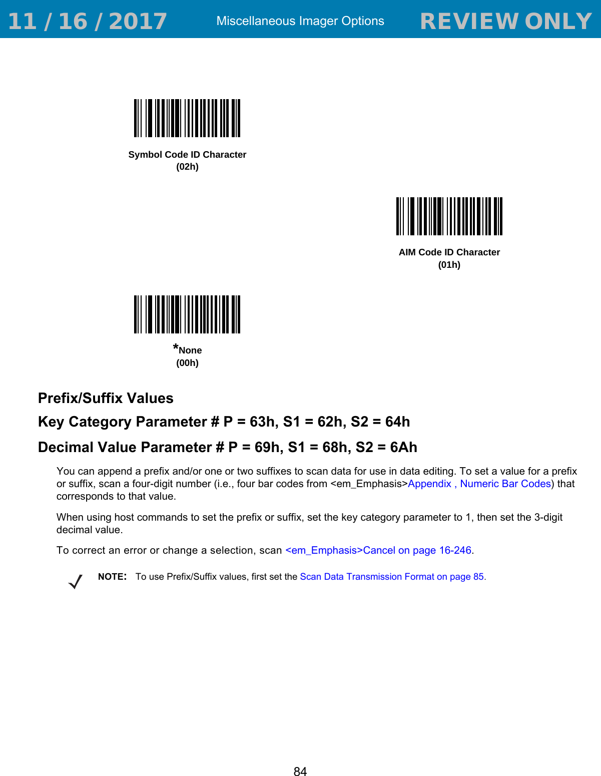 Miscellaneous Imager Options84Prefix/Suffix Values Key Category Parameter # P = 63h, S1 = 62h, S2 = 64hDecimal Value Parameter # P = 69h, S1 = 68h, S2 = 6AhYou can append a prefix and/or one or two suffixes to scan data for use in data editing. To set a value for a prefix or suffix, scan a four-digit number (i.e., four bar codes from &lt;em_Emphasis&gt;Appendix , Numeric Bar Codes) that corresponds to that value. When using host commands to set the prefix or suffix, set the key category parameter to 1, then set the 3-digit decimal value.To correct an error or change a selection, scan &lt;em_Emphasis&gt;Cancel on page 16-246.Symbol Code ID Character(02h)AIM Code ID Character(01h)*None(00h)NOTE:To use Prefix/Suffix values, first set the Scan Data Transmission Format on page 85. 11 / 16 / 2017                                  REVIEW ONLY                             REVIEW ONLY - REVIEW ONLY - REVIEW ONLY