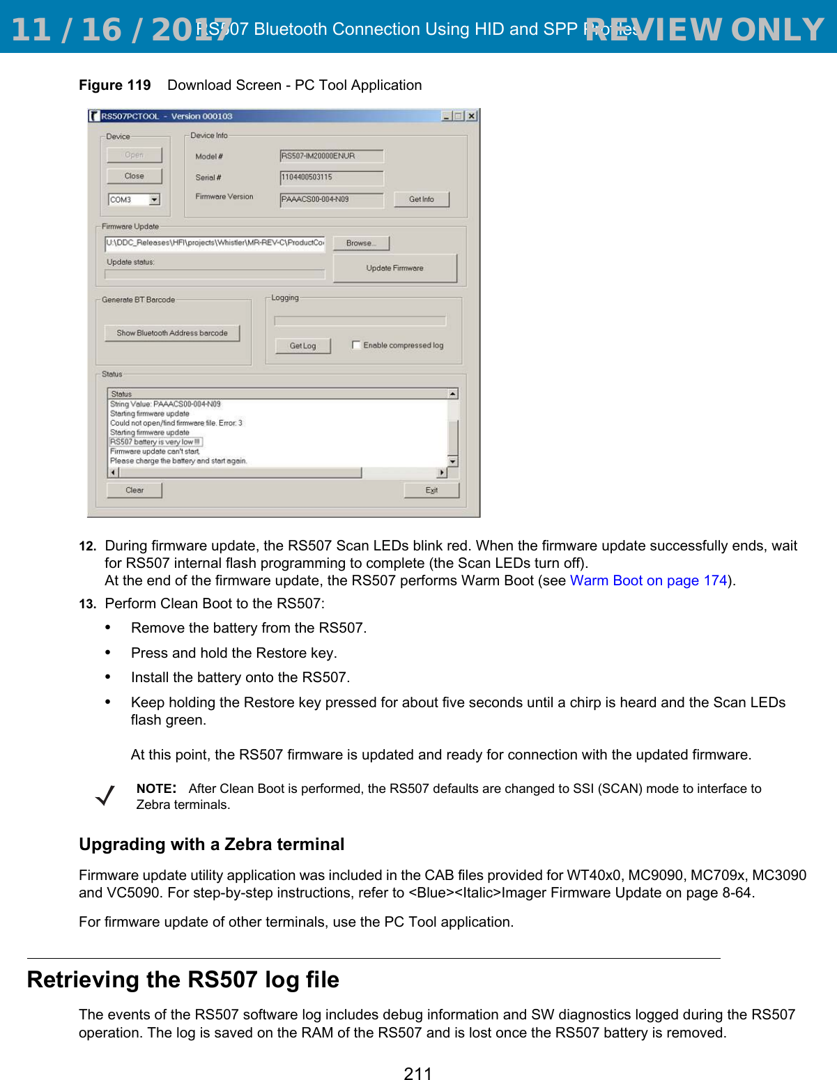 RS507 Bluetooth Connection Using HID and SPP Profiles211Figure 119    Download Screen - PC Tool Application12. During firmware update, the RS507 Scan LEDs blink red. When the firmware update successfully ends, wait for RS507 internal flash programming to complete (the Scan LEDs turn off). At the end of the firmware update, the RS507 performs Warm Boot (see Warm Boot on page 174).13. Perform Clean Boot to the RS507:•Remove the battery from the RS507.•Press and hold the Restore key.•Install the battery onto the RS507.•Keep holding the Restore key pressed for about five seconds until a chirp is heard and the Scan LEDs flash green. At this point, the RS507 firmware is updated and ready for connection with the updated firmware.Upgrading with a Zebra terminalFirmware update utility application was included in the CAB files provided for WT40x0, MC9090, MC709x, MC3090 and VC5090. For step-by-step instructions, refer to &lt;Blue&gt;&lt;Italic&gt;Imager Firmware Update on page 8-64.For firmware update of other terminals, use the PC Tool application.Retrieving the RS507 log fileThe events of the RS507 software log includes debug information and SW diagnostics logged during the RS507 operation. The log is saved on the RAM of the RS507 and is lost once the RS507 battery is removed.NOTE:After Clean Boot is performed, the RS507 defaults are changed to SSI (SCAN) mode to interface to Zebra terminals. 11 / 16 / 2017                                  REVIEW ONLY                             REVIEW ONLY - REVIEW ONLY - REVIEW ONLY