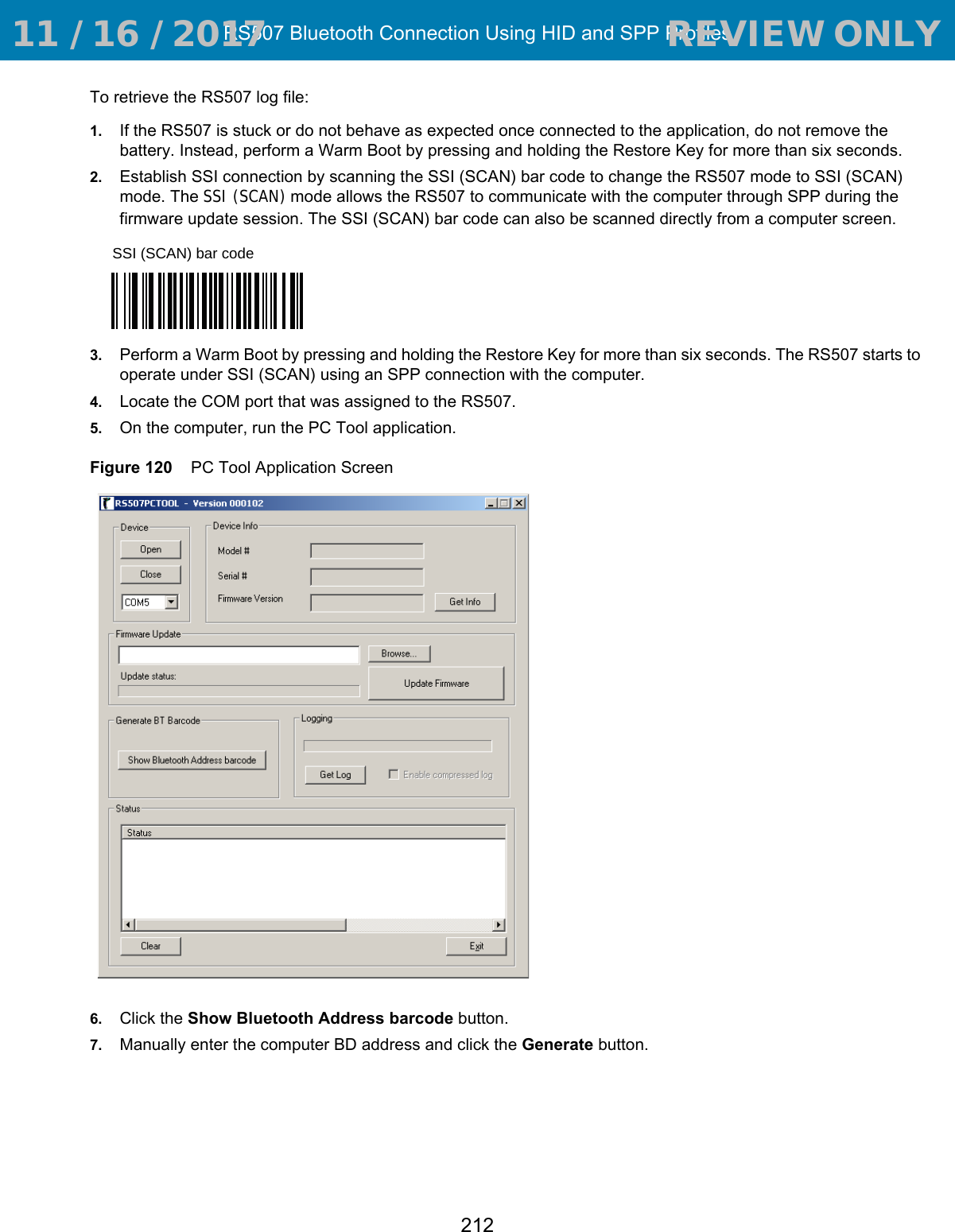 RS507 Bluetooth Connection Using HID and SPP Profiles212To retrieve the RS507 log file:1. If the RS507 is stuck or do not behave as expected once connected to the application, do not remove the battery. Instead, perform a Warm Boot by pressing and holding the Restore Key for more than six seconds. 2. Establish SSI connection by scanning the SSI (SCAN) bar code to change the RS507 mode to SSI (SCAN) mode. The SSI (SCAN) mode allows the RS507 to communicate with the computer through SPP during the firmware update session. The SSI (SCAN) bar code can also be scanned directly from a computer screen.3. Perform a Warm Boot by pressing and holding the Restore Key for more than six seconds. The RS507 starts to operate under SSI (SCAN) using an SPP connection with the computer. 4. Locate the COM port that was assigned to the RS507.5. On the computer, run the PC Tool application.Figure 120    PC Tool Application Screen6. Click the Show Bluetooth Address barcode button.7. Manually enter the computer BD address and click the Generate button.SSI (SCAN) bar code 11 / 16 / 2017                                  REVIEW ONLY                             REVIEW ONLY - REVIEW ONLY - REVIEW ONLY