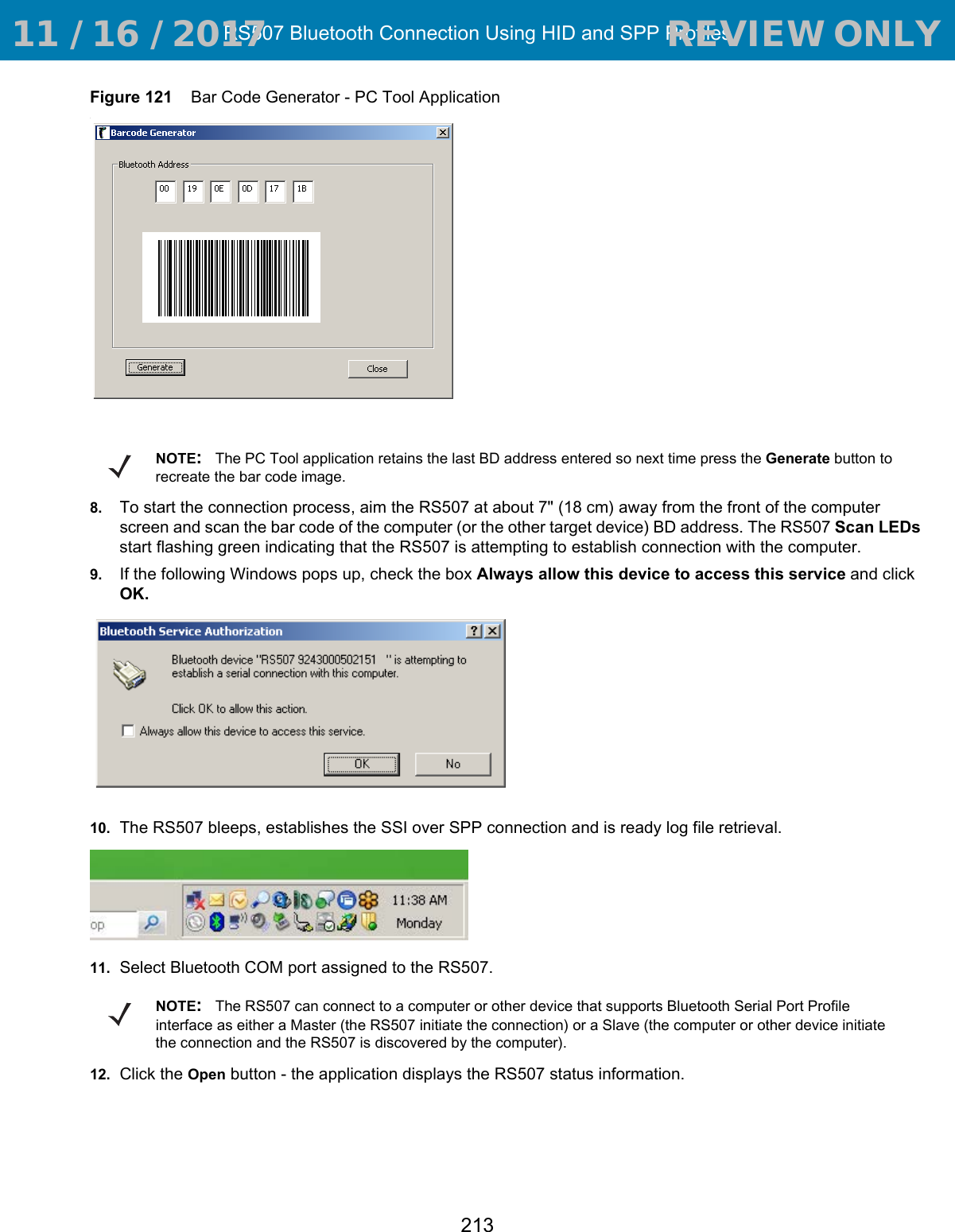 RS507 Bluetooth Connection Using HID and SPP Profiles213Figure 121    Bar Code Generator - PC Tool Application.8. To start the connection process, aim the RS507 at about 7&quot; (18 cm) away from the front of the computer screen and scan the bar code of the computer (or the other target device) BD address. The RS507 Scan LEDs start flashing green indicating that the RS507 is attempting to establish connection with the computer.9. If the following Windows pops up, check the box Always allow this device to access this service and click OK.10. The RS507 bleeps, establishes the SSI over SPP connection and is ready log file retrieval.11. Select Bluetooth COM port assigned to the RS507.12. Click the Open button - the application displays the RS507 status information.NOTE:The PC Tool application retains the last BD address entered so next time press the Generate button to recreate the bar code image.NOTE:The RS507 can connect to a computer or other device that supports Bluetooth Serial Port Profile interface as either a Master (the RS507 initiate the connection) or a Slave (the computer or other device initiate the connection and the RS507 is discovered by the computer). 11 / 16 / 2017                                  REVIEW ONLY                             REVIEW ONLY - REVIEW ONLY - REVIEW ONLY