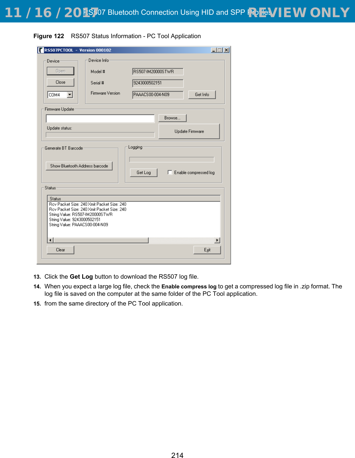 RS507 Bluetooth Connection Using HID and SPP Profiles214Figure 122    RS507 Status Information - PC Tool Application13. Click the Get Log button to download the RS507 log file.14. When you expect a large log file, check the Enable compress log to get a compressed log file in .zip format. The log file is saved on the computer at the same folder of the PC Tool application.15. from the same directory of the PC Tool application. 11 / 16 / 2017                                  REVIEW ONLY                             REVIEW ONLY - REVIEW ONLY - REVIEW ONLY