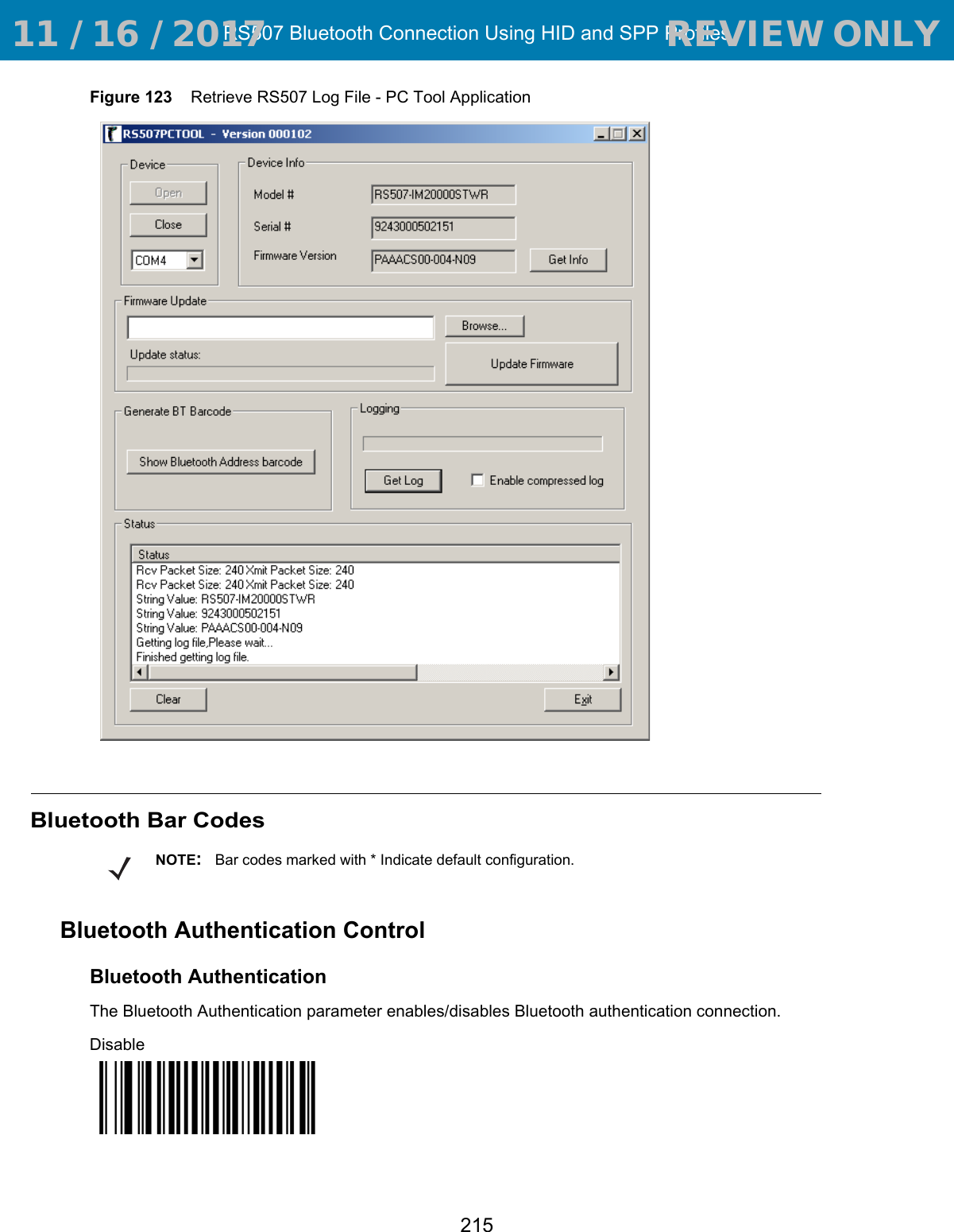 RS507 Bluetooth Connection Using HID and SPP Profiles215Figure 123    Retrieve RS507 Log File - PC Tool ApplicationBluetooth Bar CodesBluetooth Authentication ControlBluetooth AuthenticationThe Bluetooth Authentication parameter enables/disables Bluetooth authentication connection.DisableNOTE:Bar codes marked with * Indicate default configuration. 11 / 16 / 2017                                  REVIEW ONLY                             REVIEW ONLY - REVIEW ONLY - REVIEW ONLY