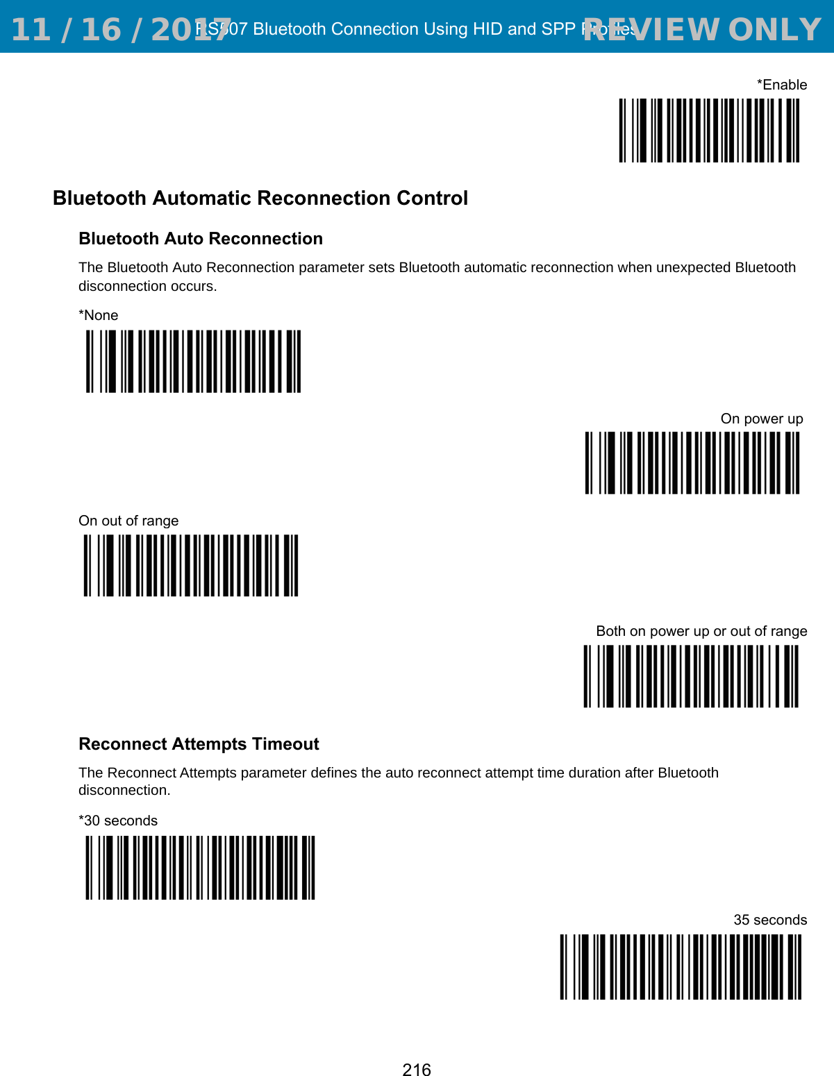 RS507 Bluetooth Connection Using HID and SPP Profiles216*EnableBluetooth Automatic Reconnection ControlBluetooth Auto ReconnectionThe Bluetooth Auto Reconnection parameter sets Bluetooth automatic reconnection when unexpected Bluetooth disconnection occurs.*NoneOn power up On out of rangeBoth on power up or out of rangeReconnect Attempts TimeoutThe Reconnect Attempts parameter defines the auto reconnect attempt time duration after Bluetooth disconnection.*30 seconds35 seconds 11 / 16 / 2017                                  REVIEW ONLY                             REVIEW ONLY - REVIEW ONLY - REVIEW ONLY