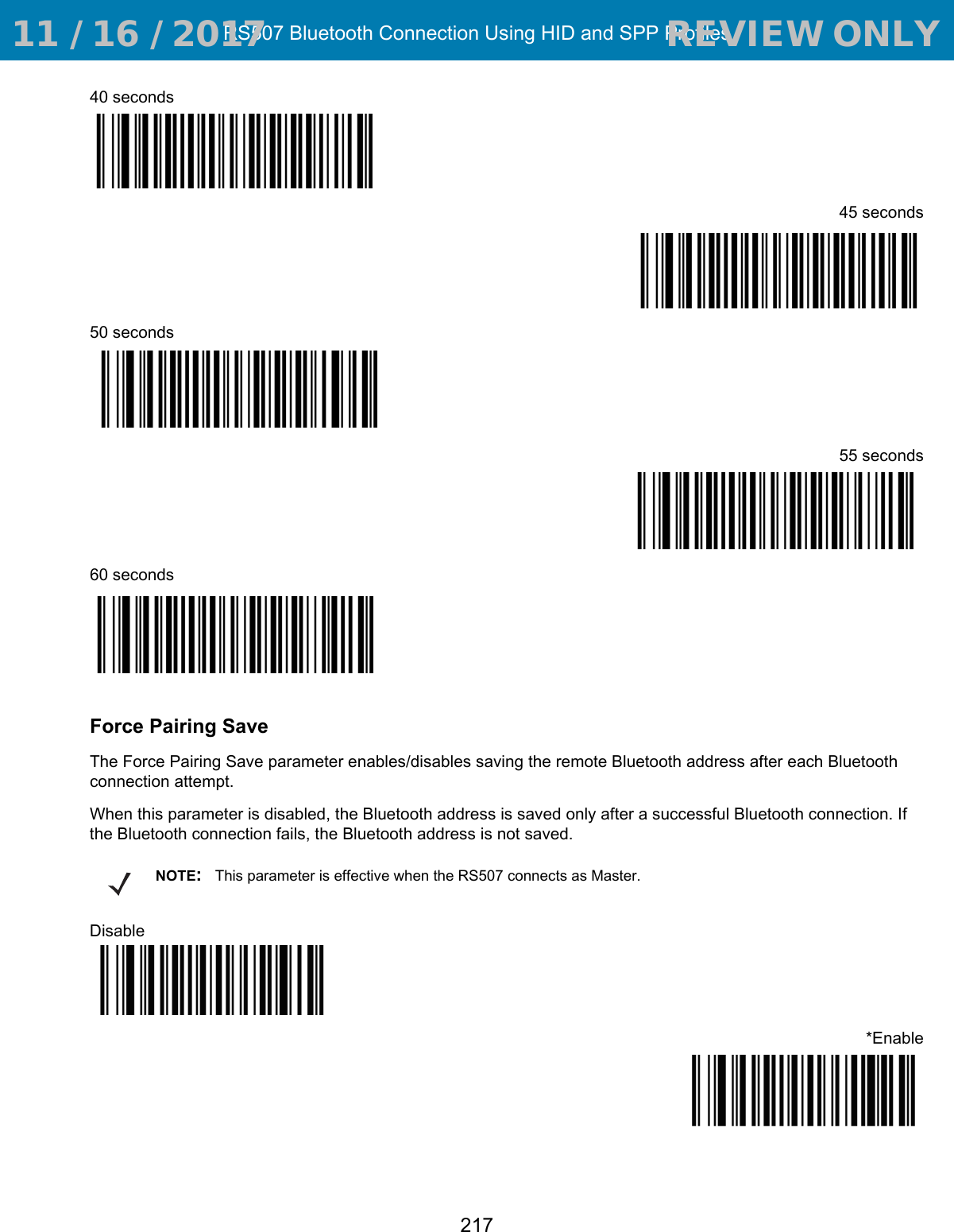 RS507 Bluetooth Connection Using HID and SPP Profiles21740 seconds45 seconds50 seconds55 seconds60 secondsForce Pairing SaveThe Force Pairing Save parameter enables/disables saving the remote Bluetooth address after each Bluetooth connection attempt.When this parameter is disabled, the Bluetooth address is saved only after a successful Bluetooth connection. If the Bluetooth connection fails, the Bluetooth address is not saved.Disable*EnableNOTE:This parameter is effective when the RS507 connects as Master. 11 / 16 / 2017                                  REVIEW ONLY                             REVIEW ONLY - REVIEW ONLY - REVIEW ONLY