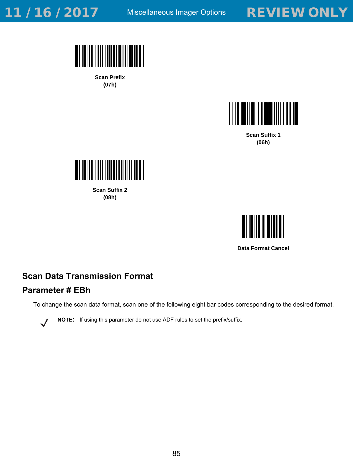 Miscellaneous Imager Options85Scan Data Transmission FormatParameter # EBhTo change the scan data format, scan one of the following eight bar codes corresponding to the desired format.Scan Prefix(07h)Scan Suffix 1(06h)Scan Suffix 2(08h)Data Format CancelNOTE:If using this parameter do not use ADF rules to set the prefix/suffix. 11 / 16 / 2017                                  REVIEW ONLY                             REVIEW ONLY - REVIEW ONLY - REVIEW ONLY