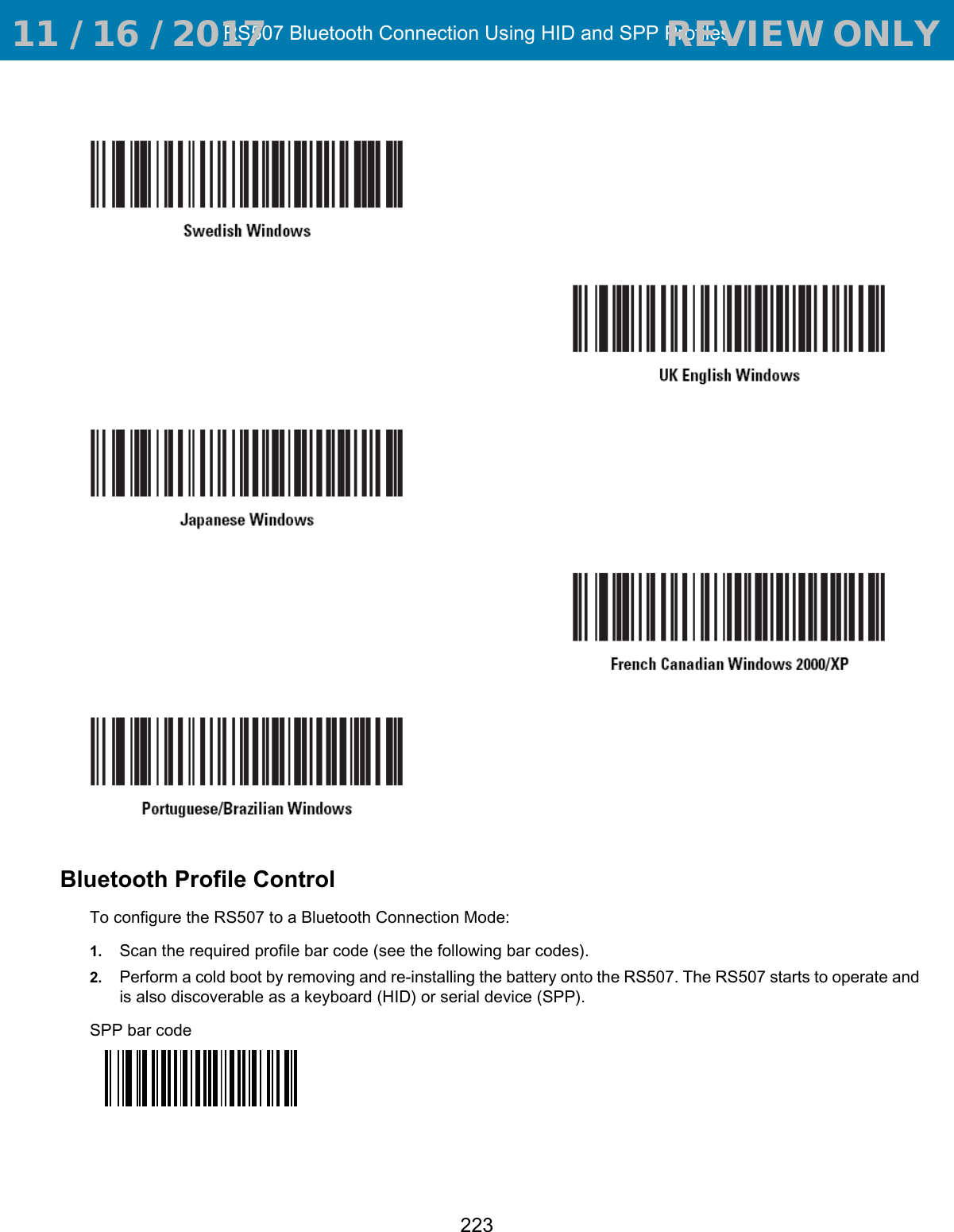 RS507 Bluetooth Connection Using HID and SPP Profiles223Bluetooth Profile ControlTo configure the RS507 to a Bluetooth Connection Mode:1. Scan the required profile bar code (see the following bar codes).2. Perform a cold boot by removing and re-installing the battery onto the RS507. The RS507 starts to operate and is also discoverable as a keyboard (HID) or serial device (SPP).SPP bar code 11 / 16 / 2017                                  REVIEW ONLY                             REVIEW ONLY - REVIEW ONLY - REVIEW ONLY