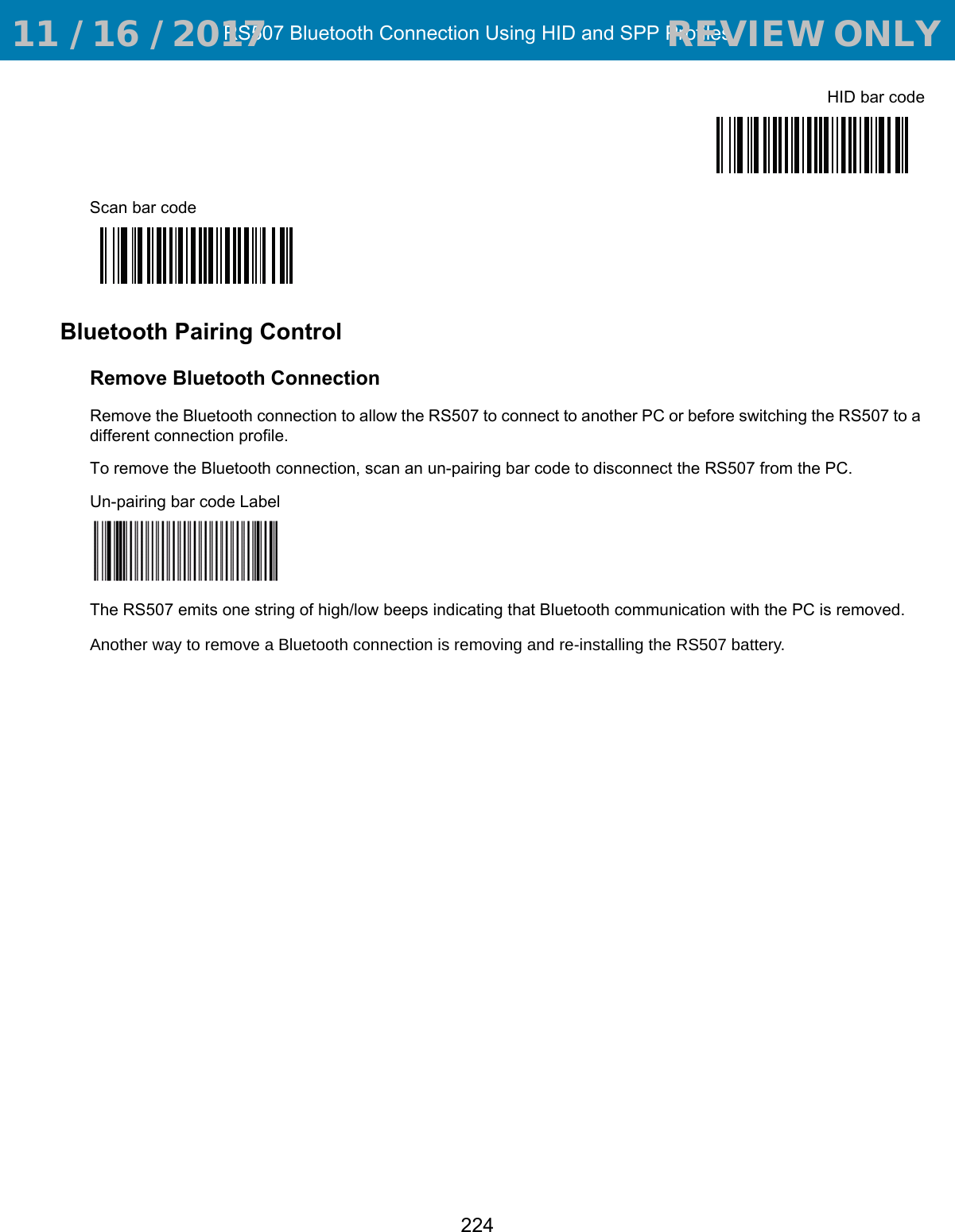 RS507 Bluetooth Connection Using HID and SPP Profiles224HID bar codeScan bar codeBluetooth Pairing ControlRemove Bluetooth ConnectionRemove the Bluetooth connection to allow the RS507 to connect to another PC or before switching the RS507 to a different connection profile.To remove the Bluetooth connection, scan an un-pairing bar code to disconnect the RS507 from the PC.Un-pairing bar code LabelThe RS507 emits one string of high/low beeps indicating that Bluetooth communication with the PC is removed. Another way to remove a Bluetooth connection is removing and re-installing the RS507 battery.  11 / 16 / 2017                                  REVIEW ONLY                             REVIEW ONLY - REVIEW ONLY - REVIEW ONLY