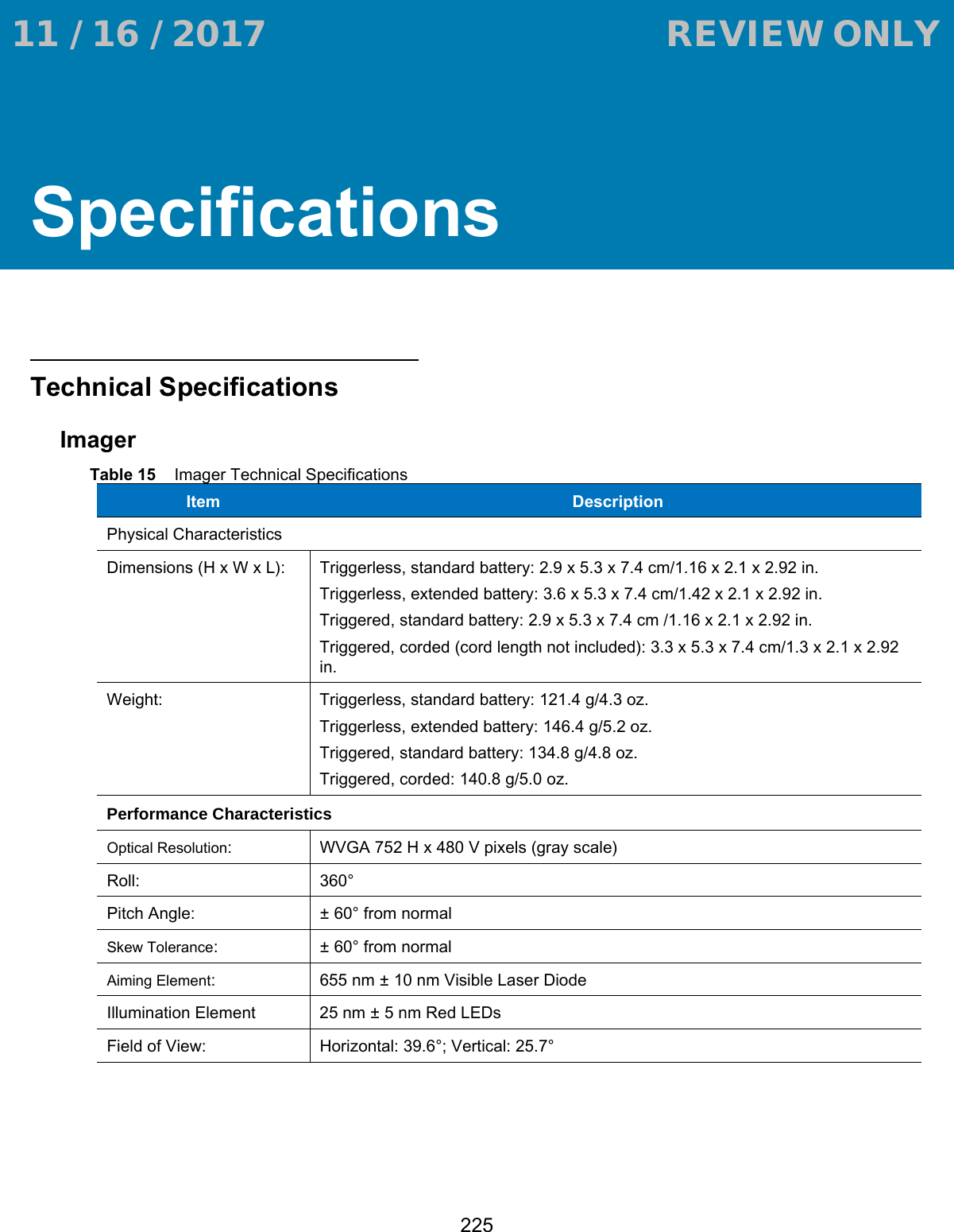 225SpecificationsTechnical SpecificationsImagerTable 15    Imager Technical SpecificationsItem  DescriptionPhysical CharacteristicsDimensions (H x W x L): Triggerless, standard battery: 2.9 x 5.3 x 7.4 cm/1.16 x 2.1 x 2.92 in.Triggerless, extended battery: 3.6 x 5.3 x 7.4 cm/1.42 x 2.1 x 2.92 in.Triggered, standard battery: 2.9 x 5.3 x 7.4 cm /1.16 x 2.1 x 2.92 in.Triggered, corded (cord length not included): 3.3 x 5.3 x 7.4 cm/1.3 x 2.1 x 2.92 in.Weight: Triggerless, standard battery: 121.4 g/4.3 oz.Triggerless, extended battery: 146.4 g/5.2 oz.Triggered, standard battery: 134.8 g/4.8 oz.Triggered, corded: 140.8 g/5.0 oz.Performance CharacteristicsOptical Resolution: WVGA 752 H x 480 V pixels (gray scale)Roll: 360°Pitch Angle: ± 60° from normalSkew Tolerance: ± 60° from normalAiming Element: 655 nm ± 10 nm Visible Laser DiodeIllumination Element 25 nm ± 5 nm Red LEDsField of View: Horizontal: 39.6°; Vertical: 25.7° 11 / 16 / 2017                                  REVIEW ONLY                             REVIEW ONLY - REVIEW ONLY - REVIEW ONLY