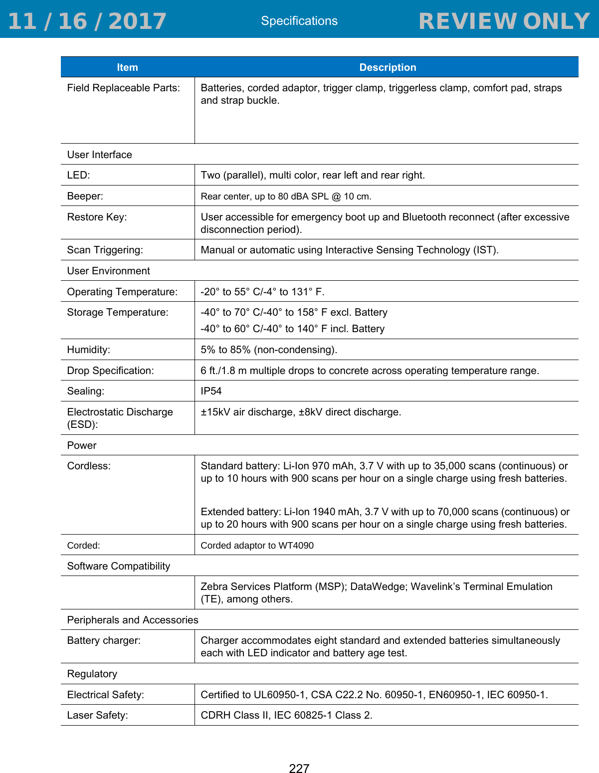 Specifications227Field Replaceable Parts: Batteries, corded adaptor, trigger clamp, triggerless clamp, comfort pad, straps and strap buckle.User InterfaceLED: Two (parallel), multi color, rear left and rear right.Beeper: Rear center, up to 80 dBA SPL @ 10 cm.Restore Key: User accessible for emergency boot up and Bluetooth reconnect (after excessive disconnection period).Scan Triggering: Manual or automatic using Interactive Sensing Technology (IST).User EnvironmentOperating Temperature: -20° to 55° C/-4° to 131° F.Storage Temperature: -40° to 70° C/-40° to 158° F excl. Battery-40° to 60° C/-40° to 140° F incl. BatteryHumidity: 5% to 85% (non-condensing).Drop Specification: 6 ft./1.8 m multiple drops to concrete across operating temperature range.Sealing: IP54Electrostatic Discharge (ESD):±15kV air discharge, ±8kV direct discharge.PowerCordless: Standard battery: Li-Ion 970 mAh, 3.7 V with up to 35,000 scans (continuous) or up to 10 hours with 900 scans per hour on a single charge using fresh batteries.Extended battery: Li-Ion 1940 mAh, 3.7 V with up to 70,000 scans (continuous) or up to 20 hours with 900 scans per hour on a single charge using fresh batteries.Corded: Corded adaptor to WT4090Software CompatibilityZebra Services Platform (MSP); DataWedge; Wavelink’s Terminal Emulation (TE), among others.Peripherals and AccessoriesBattery charger: Charger accommodates eight standard and extended batteries simultaneously each with LED indicator and battery age test.RegulatoryElectrical Safety: Certified to UL60950-1, CSA C22.2 No. 60950-1, EN60950-1, IEC 60950-1.Laser Safety: CDRH Class II, IEC 60825-1 Class 2.Item  Description 11 / 16 / 2017                                  REVIEW ONLY                             REVIEW ONLY - REVIEW ONLY - REVIEW ONLY