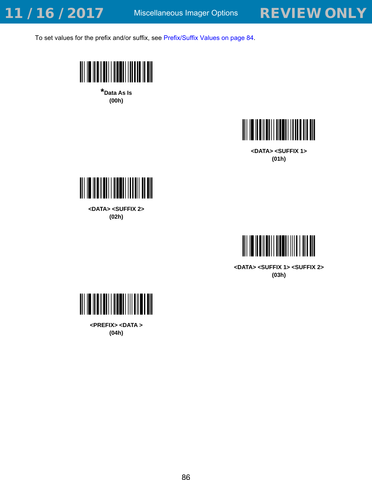 Miscellaneous Imager Options86To set values for the prefix and/or suffix, see Prefix/Suffix Values on page 84.*Data As Is(00h)&lt;DATA&gt; &lt;SUFFIX 1&gt;(01h)&lt;DATA&gt; &lt;SUFFIX 2&gt;(02h)&lt;DATA&gt; &lt;SUFFIX 1&gt; &lt;SUFFIX 2&gt;(03h)&lt;PREFIX&gt; &lt;DATA &gt;(04h) 11 / 16 / 2017                                  REVIEW ONLY                             REVIEW ONLY - REVIEW ONLY - REVIEW ONLY