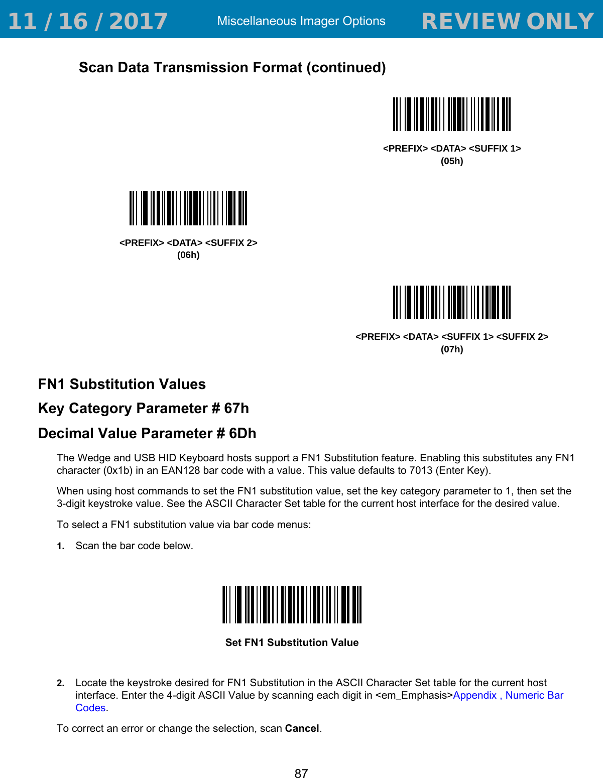 Miscellaneous Imager Options87FN1 Substitution ValuesKey Category Parameter # 67hDecimal Value Parameter # 6DhThe Wedge and USB HID Keyboard hosts support a FN1 Substitution feature. Enabling this substitutes any FN1 character (0x1b) in an EAN128 bar code with a value. This value defaults to 7013 (Enter Key).When using host commands to set the FN1 substitution value, set the key category parameter to 1, then set the 3-digit keystroke value. See the ASCII Character Set table for the current host interface for the desired value.To select a FN1 substitution value via bar code menus: 1. Scan the bar code below.2. Locate the keystroke desired for FN1 Substitution in the ASCII Character Set table for the current host interface. Enter the 4-digit ASCII Value by scanning each digit in &lt;em_Emphasis&gt;Appendix , Numeric Bar Codes.To correct an error or change the selection, scan Cancel.Scan Data Transmission Format (continued)&lt;PREFIX&gt; &lt;DATA&gt; &lt;SUFFIX 1&gt;(05h)&lt;PREFIX&gt; &lt;DATA&gt; &lt;SUFFIX 2&gt;(06h)&lt;PREFIX&gt; &lt;DATA&gt; &lt;SUFFIX 1&gt; &lt;SUFFIX 2&gt;(07h)Set FN1 Substitution Value 11 / 16 / 2017                                  REVIEW ONLY                             REVIEW ONLY - REVIEW ONLY - REVIEW ONLY