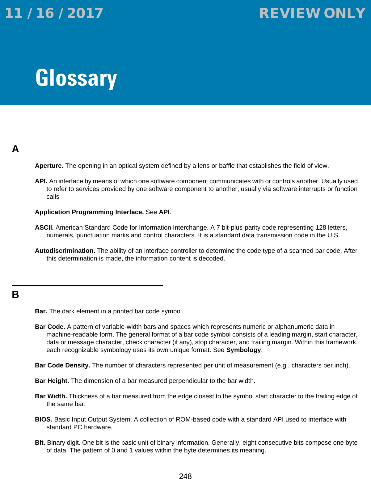 248GlossaryAAperture. The opening in an optical system defined by a lens or baffle that establishes the field of view.API. An interface by means of which one software component communicates with or controls another. Usually used to refer to services provided by one software component to another, usually via software interrupts or function callsApplication Programming Interface. See API.ASCII. American Standard Code for Information Interchange. A 7 bit-plus-parity code representing 128 letters, numerals, punctuation marks and control characters. It is a standard data transmission code in the U.S.Autodiscrimination. The ability of an interface controller to determine the code type of a scanned bar code. After this determination is made, the information content is decoded.BBar. The dark element in a printed bar code symbol.Bar Code. A pattern of variable-width bars and spaces which represents numeric or alphanumeric data in machine-readable form. The general format of a bar code symbol consists of a leading margin, start character, data or message character, check character (if any), stop character, and trailing margin. Within this framework, each recognizable symbology uses its own unique format. See Symbology.Bar Code Density. The number of characters represented per unit of measurement (e.g., characters per inch).Bar Height. The dimension of a bar measured perpendicular to the bar width.Bar Width. Thickness of a bar measured from the edge closest to the symbol start character to the trailing edge of the same bar.BIOS. Basic Input Output System. A collection of ROM-based code with a standard API used to interface with standard PC hardware.Bit. Binary digit. One bit is the basic unit of binary information. Generally, eight consecutive bits compose one byte of data. The pattern of 0 and 1 values within the byte determines its meaning. 11 / 16 / 2017                                  REVIEW ONLY                             REVIEW ONLY - REVIEW ONLY - REVIEW ONLY