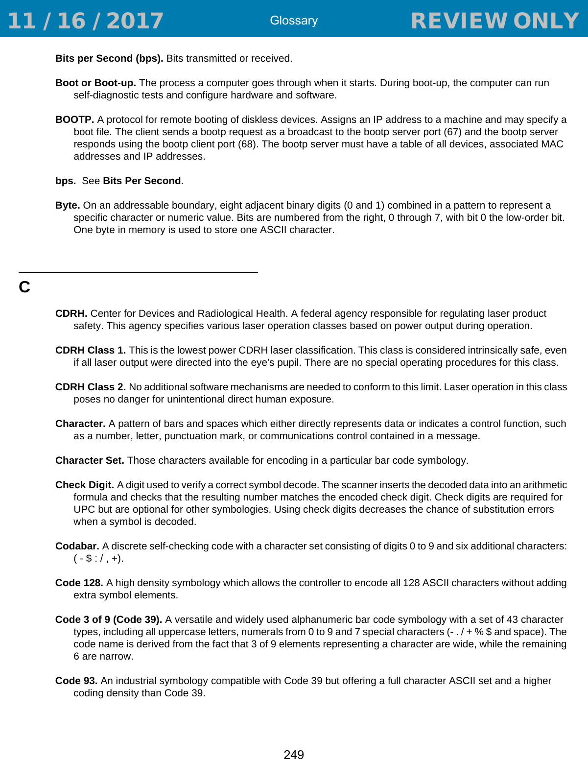 Glossary249Bits per Second (bps). Bits transmitted or received.Boot or Boot-up. The process a computer goes through when it starts. During boot-up, the computer can run self-diagnostic tests and configure hardware and software.BOOTP. A protocol for remote booting of diskless devices. Assigns an IP address to a machine and may specify a boot file. The client sends a bootp request as a broadcast to the bootp server port (67) and the bootp server responds using the bootp client port (68). The bootp server must have a table of all devices, associated MAC addresses and IP addresses. bps.  See Bits Per Second.Byte. On an addressable boundary, eight adjacent binary digits (0 and 1) combined in a pattern to represent a specific character or numeric value. Bits are numbered from the right, 0 through 7, with bit 0 the low-order bit. One byte in memory is used to store one ASCII character.CCDRH. Center for Devices and Radiological Health. A federal agency responsible for regulating laser product safety. This agency specifies various laser operation classes based on power output during operation.CDRH Class 1. This is the lowest power CDRH laser classification. This class is considered intrinsically safe, even if all laser output were directed into the eye&apos;s pupil. There are no special operating procedures for this class.CDRH Class 2. No additional software mechanisms are needed to conform to this limit. Laser operation in this class poses no danger for unintentional direct human exposure.Character. A pattern of bars and spaces which either directly represents data or indicates a control function, such as a number, letter, punctuation mark, or communications control contained in a message.Character Set. Those characters available for encoding in a particular bar code symbology.Check Digit. A digit used to verify a correct symbol decode. The scanner inserts the decoded data into an arithmetic formula and checks that the resulting number matches the encoded check digit. Check digits are required for UPC but are optional for other symbologies. Using check digits decreases the chance of substitution errors when a symbol is decoded.Codabar. A discrete self-checking code with a character set consisting of digits 0 to 9 and six additional characters: ( - $ : / , +).Code 128. A high density symbology which allows the controller to encode all 128 ASCII characters without adding extra symbol elements.Code 3 of 9 (Code 39). A versatile and widely used alphanumeric bar code symbology with a set of 43 character types, including all uppercase letters, numerals from 0 to 9 and 7 special characters (- . / + % $ and space). The code name is derived from the fact that 3 of 9 elements representing a character are wide, while the remaining 6 are narrow.Code 93. An industrial symbology compatible with Code 39 but offering a full character ASCII set and a higher coding density than Code 39. 11 / 16 / 2017                                  REVIEW ONLY                             REVIEW ONLY - REVIEW ONLY - REVIEW ONLY