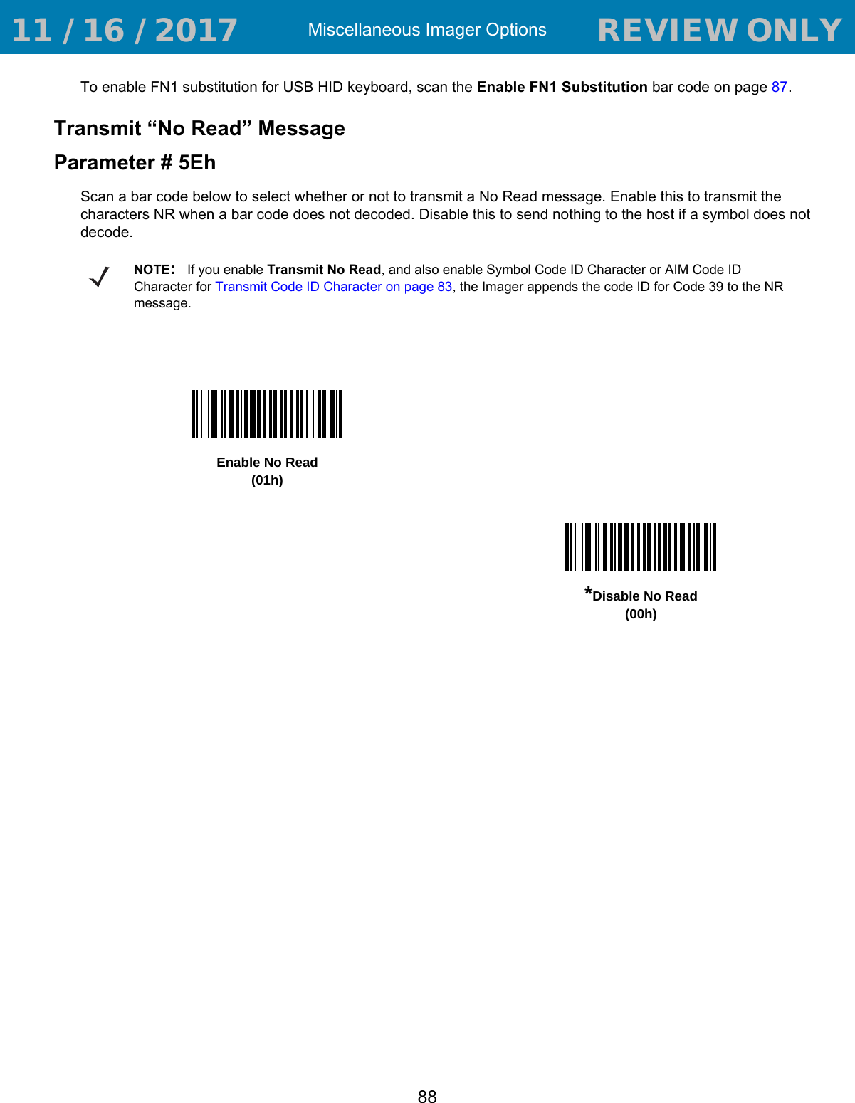 Miscellaneous Imager Options88To enable FN1 substitution for USB HID keyboard, scan the Enable FN1 Substitution bar code on page 87.Transmit “No Read” MessageParameter # 5EhScan a bar code below to select whether or not to transmit a No Read message. Enable this to transmit the characters NR when a bar code does not decoded. Disable this to send nothing to the host if a symbol does not decode.NOTE:If you enable Transmit No Read, and also enable Symbol Code ID Character or AIM Code ID Character for Transmit Code ID Character on page 83, the Imager appends the code ID for Code 39 to the NR message.Enable No Read(01h)*Disable No Read(00h) 11 / 16 / 2017                                  REVIEW ONLY                             REVIEW ONLY - REVIEW ONLY - REVIEW ONLY