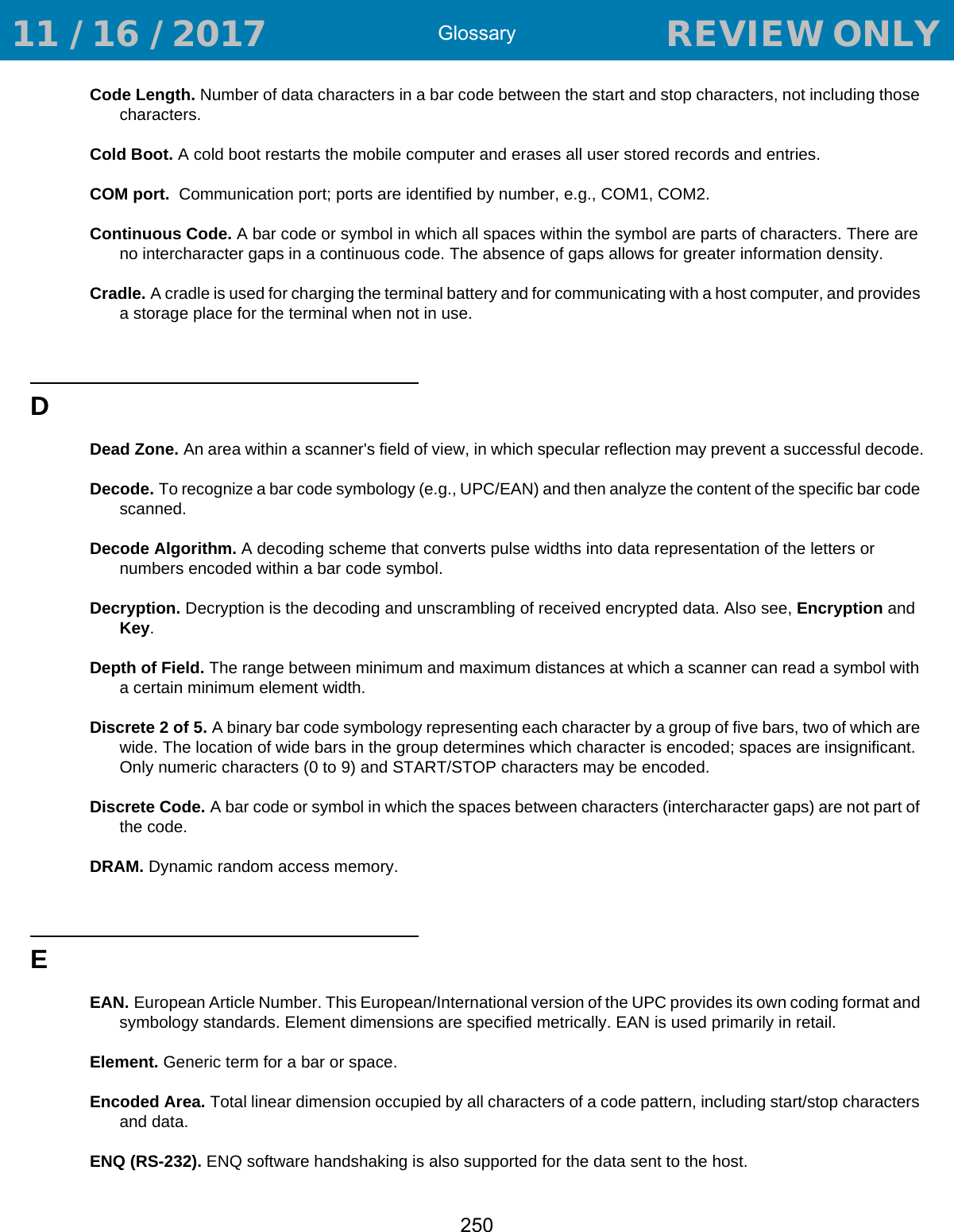 Glossary250Code Length. Number of data characters in a bar code between the start and stop characters, not including those characters.Cold Boot. A cold boot restarts the mobile computer and erases all user stored records and entries.COM port.  Communication port; ports are identified by number, e.g., COM1, COM2.Continuous Code. A bar code or symbol in which all spaces within the symbol are parts of characters. There are no intercharacter gaps in a continuous code. The absence of gaps allows for greater information density.Cradle. A cradle is used for charging the terminal battery and for communicating with a host computer, and provides a storage place for the terminal when not in use.DDead Zone. An area within a scanner&apos;s field of view, in which specular reflection may prevent a successful decode.Decode. To recognize a bar code symbology (e.g., UPC/EAN) and then analyze the content of the specific bar code scanned.Decode Algorithm. A decoding scheme that converts pulse widths into data representation of the letters or numbers encoded within a bar code symbol.Decryption. Decryption is the decoding and unscrambling of received encrypted data. Also see, Encryption and Key.Depth of Field. The range between minimum and maximum distances at which a scanner can read a symbol with a certain minimum element width.Discrete 2 of 5. A binary bar code symbology representing each character by a group of five bars, two of which are wide. The location of wide bars in the group determines which character is encoded; spaces are insignificant. Only numeric characters (0 to 9) and START/STOP characters may be encoded.Discrete Code. A bar code or symbol in which the spaces between characters (intercharacter gaps) are not part of the code.DRAM. Dynamic random access memory.EEAN. European Article Number. This European/International version of the UPC provides its own coding format and symbology standards. Element dimensions are specified metrically. EAN is used primarily in retail.Element. Generic term for a bar or space.Encoded Area. Total linear dimension occupied by all characters of a code pattern, including start/stop characters and data.ENQ (RS-232). ENQ software handshaking is also supported for the data sent to the host. 11 / 16 / 2017                                  REVIEW ONLY                             REVIEW ONLY - REVIEW ONLY - REVIEW ONLY