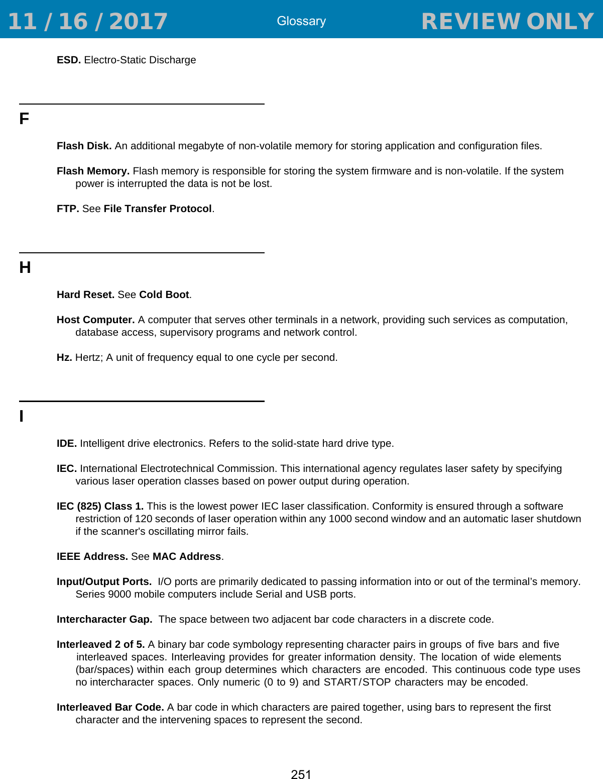 Glossary251ESD. Electro-Static DischargeFFlash Disk. An additional megabyte of non-volatile memory for storing application and configuration files. Flash Memory. Flash memory is responsible for storing the system firmware and is non-volatile. If the system power is interrupted the data is not be lost.FTP. See File Transfer Protocol.HHard Reset. See Cold Boot.Host Computer. A computer that serves other terminals in a network, providing such services as computation, database access, supervisory programs and network control.Hz. Hertz; A unit of frequency equal to one cycle per second.IIDE. Intelligent drive electronics. Refers to the solid-state hard drive type.IEC. International Electrotechnical Commission. This international agency regulates laser safety by specifying various laser operation classes based on power output during operation.IEC (825) Class 1. This is the lowest power IEC laser classification. Conformity is ensured through a software restriction of 120 seconds of laser operation within any 1000 second window and an automatic laser shutdown if the scanner&apos;s oscillating mirror fails. IEEE Address. See MAC Address.Input/Output Ports.  I/O ports are primarily dedicated to passing information into or out of the terminal’s memory. Series 9000 mobile computers include Serial and USB ports.Intercharacter Gap.  The space between two adjacent bar code characters in a discrete code.Interleaved 2 of 5. A binary bar code symbology representing character pairs in groups of five bars and five interleaved spaces. Interleaving provides for greater information density. The location of wide elements (bar/spaces) within  each  group determines  which characters  are encoded. This continuous code type uses no intercharacter spaces. Only numeric (0 to 9) and START/STOP characters may be encoded.Interleaved Bar Code. A bar code in which characters are paired together, using bars to represent the first character and the intervening spaces to represent the second. 11 / 16 / 2017                                  REVIEW ONLY                             REVIEW ONLY - REVIEW ONLY - REVIEW ONLY