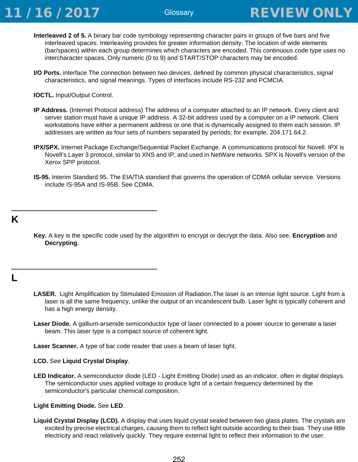Glossary252Interleaved 2 of 5. A binary bar code symbology representing character pairs in groups of five bars and five interleaved spaces. Interleaving provides for greater information density. The location of wide elements (bar/spaces) within each group determines which characters are encoded. This continuous code type uses no intercharacter spaces. Only numeric (0 to 9) and START/STOP characters may be encoded.I/O Ports. interface The connection between two devices, defined by common physical characteristics, signal characteristics, and signal meanings. Types of interfaces include RS-232 and PCMCIA.IOCTL. Input/Output Control.IP Address. (Internet Protocol address) The address of a computer attached to an IP network. Every client and server station must have a unique IP address. A 32-bit address used by a computer on a IP network. Client workstations have either a permanent address or one that is dynamically assigned to them each session. IP addresses are written as four sets of numbers separated by periods; for example, 204.171.64.2.IPX/SPX. Internet Package Exchange/Sequential Packet Exchange. A communications protocol for Novell. IPX is Novell’s Layer 3 protocol, similar to XNS and IP, and used in NetWare networks. SPX is Novell&apos;s version of the Xerox SPP protocol.IS-95. Interim Standard 95. The EIA/TIA standard that governs the operation of CDMA cellular service. Versions include IS-95A and IS-95B. See CDMA.KKey. A key is the specific code used by the algorithm to encrypt or decrypt the data. Also see, Encryption and Decrypting.LLASER.  Light Amplification by Stimulated Emission of Radiation.The laser is an intense light source. Light from a laser is all the same frequency, unlike the output of an incandescent bulb. Laser light is typically coherent and has a high energy density.Laser Diode. A gallium-arsenide semiconductor type of laser connected to a power source to generate a laser beam. This laser type is a compact source of coherent light.Laser Scanner. A type of bar code reader that uses a beam of laser light.LCD. See Liquid Crystal Display.LED Indicator. A semiconductor diode (LED - Light Emitting Diode) used as an indicator, often in digital displays. The semiconductor uses applied voltage to produce light of a certain frequency determined by the semiconductor&apos;s particular chemical composition.Light Emitting Diode. See LED.Liquid Crystal Display (LCD). A display that uses liquid crystal sealed between two glass plates. The crystals are excited by precise electrical charges, causing them to reflect light outside according to their bias. They use little electricity and react relatively quickly. They require external light to reflect their information to the user. 11 / 16 / 2017                                  REVIEW ONLY                             REVIEW ONLY - REVIEW ONLY - REVIEW ONLY
