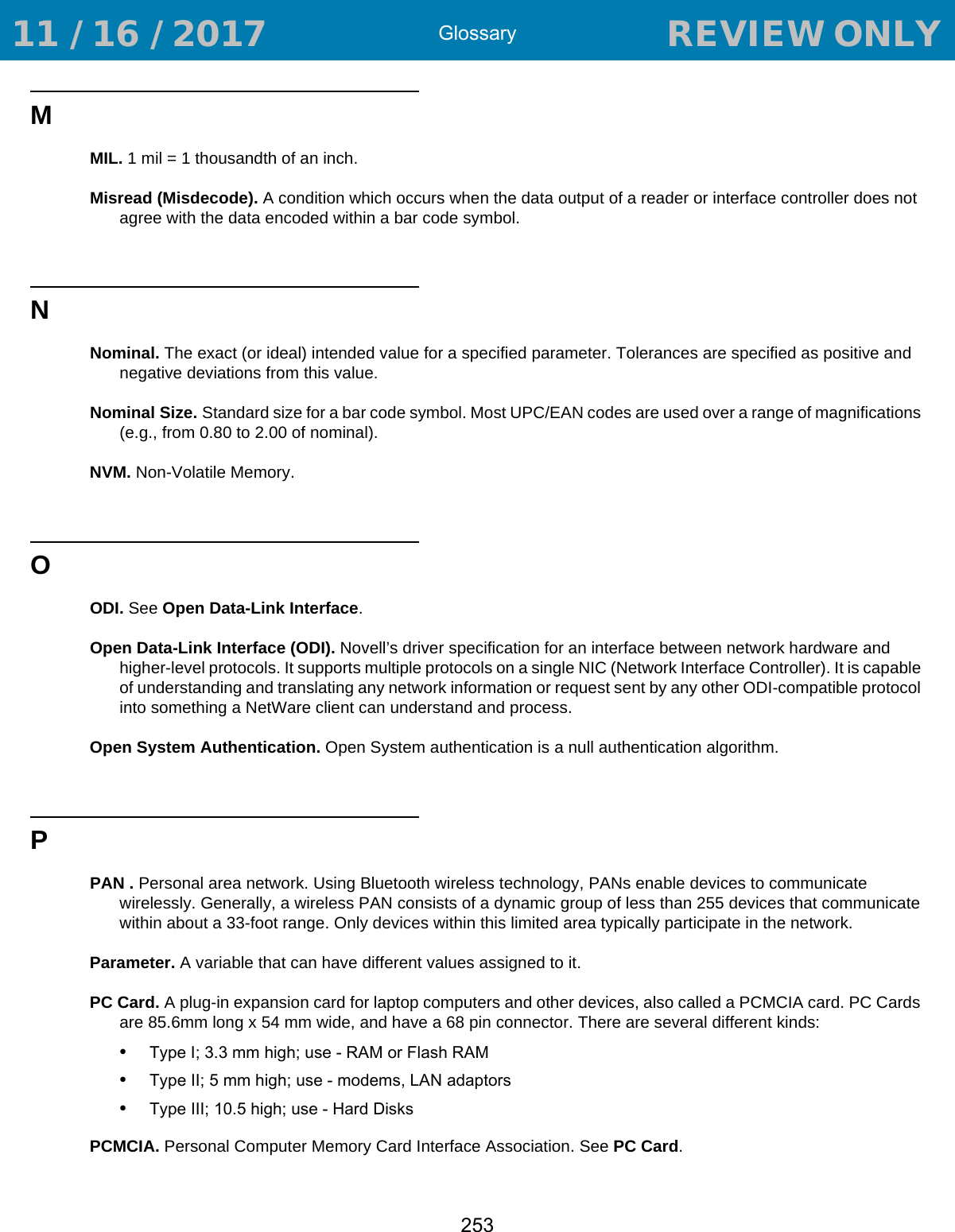 Glossary253MMIL. 1 mil = 1 thousandth of an inch.Misread (Misdecode). A condition which occurs when the data output of a reader or interface controller does not agree with the data encoded within a bar code symbol.NNominal. The exact (or ideal) intended value for a specified parameter. Tolerances are specified as positive and negative deviations from this value.Nominal Size. Standard size for a bar code symbol. Most UPC/EAN codes are used over a range of magnifications (e.g., from 0.80 to 2.00 of nominal).NVM. Non-Volatile Memory.OODI. See Open Data-Link Interface.Open Data-Link Interface (ODI). Novell’s driver specification for an interface between network hardware and higher-level protocols. It supports multiple protocols on a single NIC (Network Interface Controller). It is capable of understanding and translating any network information or request sent by any other ODI-compatible protocol into something a NetWare client can understand and process.Open System Authentication. Open System authentication is a null authentication algorithm.PPAN . Personal area network. Using Bluetooth wireless technology, PANs enable devices to communicate wirelessly. Generally, a wireless PAN consists of a dynamic group of less than 255 devices that communicate within about a 33-foot range. Only devices within this limited area typically participate in the network. Parameter. A variable that can have different values assigned to it.PC Card. A plug-in expansion card for laptop computers and other devices, also called a PCMCIA card. PC Cards are 85.6mm long x 54 mm wide, and have a 68 pin connector. There are several different kinds:•Type I; 3.3 mm high; use - RAM or Flash RAM•Type II; 5 mm high; use - modems, LAN adaptors•Type III; 10.5 high; use - Hard DisksPCMCIA. Personal Computer Memory Card Interface Association. See PC Card. 11 / 16 / 2017                                  REVIEW ONLY                             REVIEW ONLY - REVIEW ONLY - REVIEW ONLY