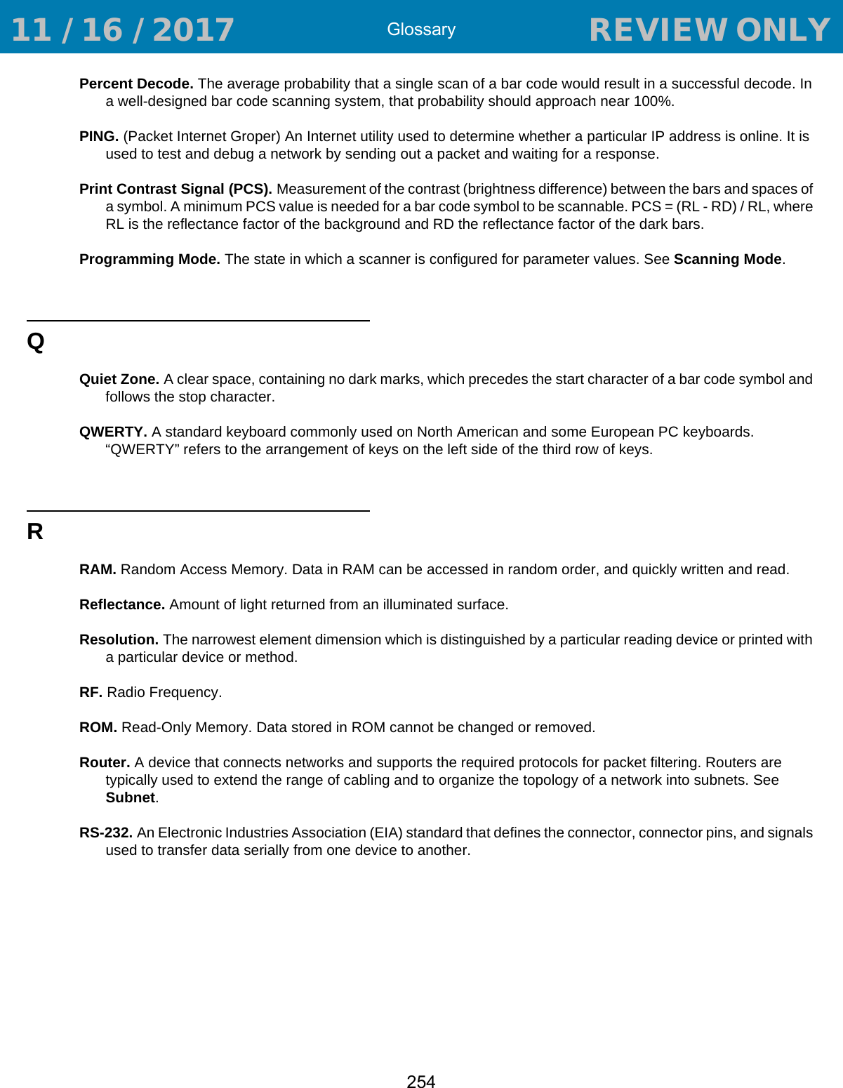 Glossary254Percent Decode. The average probability that a single scan of a bar code would result in a successful decode. In a well-designed bar code scanning system, that probability should approach near 100%.PING. (Packet Internet Groper) An Internet utility used to determine whether a particular IP address is online. It is used to test and debug a network by sending out a packet and waiting for a response.Print Contrast Signal (PCS). Measurement of the contrast (brightness difference) between the bars and spaces of a symbol. A minimum PCS value is needed for a bar code symbol to be scannable. PCS = (RL - RD) / RL, where RL is the reflectance factor of the background and RD the reflectance factor of the dark bars.Programming Mode. The state in which a scanner is configured for parameter values. See Scanning Mode.QQuiet Zone. A clear space, containing no dark marks, which precedes the start character of a bar code symbol and follows the stop character.QWERTY. A standard keyboard commonly used on North American and some European PC keyboards. “QWERTY” refers to the arrangement of keys on the left side of the third row of keys.RRAM. Random Access Memory. Data in RAM can be accessed in random order, and quickly written and read.Reflectance. Amount of light returned from an illuminated surface.Resolution. The narrowest element dimension which is distinguished by a particular reading device or printed with a particular device or method.RF. Radio Frequency.ROM. Read-Only Memory. Data stored in ROM cannot be changed or removed.Router. A device that connects networks and supports the required protocols for packet filtering. Routers are typically used to extend the range of cabling and to organize the topology of a network into subnets. See Subnet.RS-232. An Electronic Industries Association (EIA) standard that defines the connector, connector pins, and signals used to transfer data serially from one device to another. 11 / 16 / 2017                                  REVIEW ONLY                             REVIEW ONLY - REVIEW ONLY - REVIEW ONLY