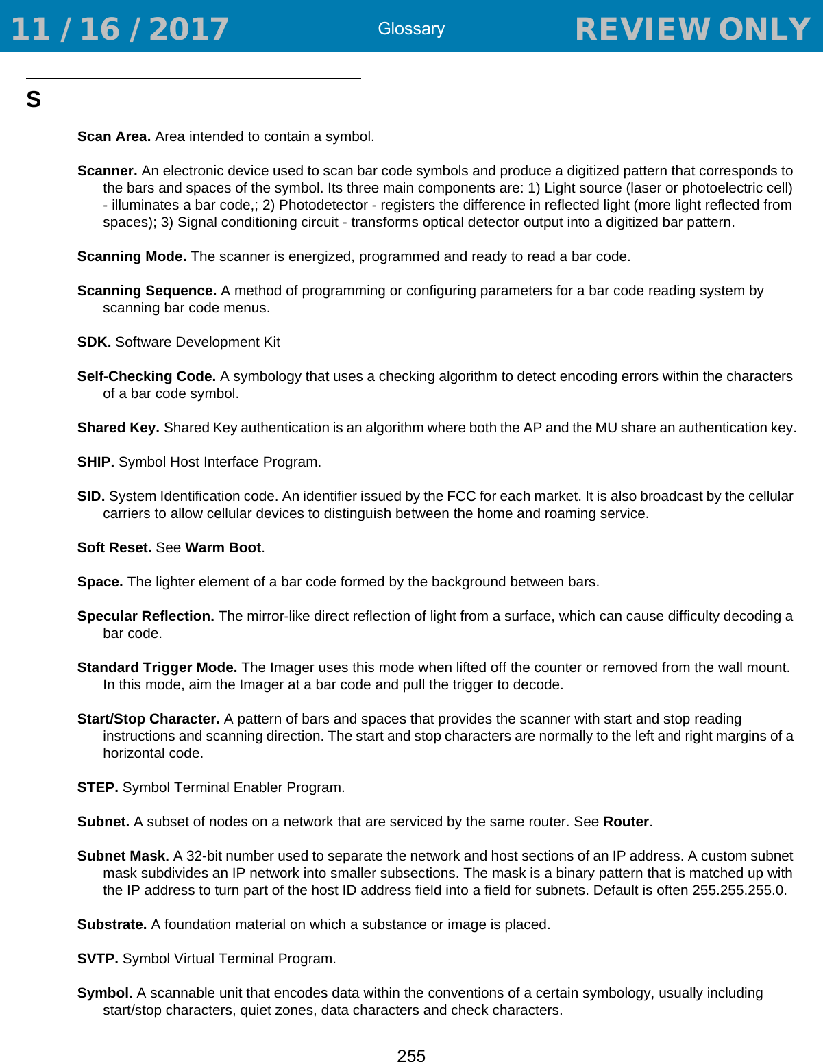 Glossary255SScan Area. Area intended to contain a symbol.Scanner. An electronic device used to scan bar code symbols and produce a digitized pattern that corresponds to the bars and spaces of the symbol. Its three main components are: 1) Light source (laser or photoelectric cell) - illuminates a bar code,; 2) Photodetector - registers the difference in reflected light (more light reflected from spaces); 3) Signal conditioning circuit - transforms optical detector output into a digitized bar pattern.Scanning Mode. The scanner is energized, programmed and ready to read a bar code.Scanning Sequence. A method of programming or configuring parameters for a bar code reading system by scanning bar code menus.SDK. Software Development KitSelf-Checking Code. A symbology that uses a checking algorithm to detect encoding errors within the characters of a bar code symbol.Shared Key. Shared Key authentication is an algorithm where both the AP and the MU share an authentication key.SHIP. Symbol Host Interface Program.SID. System Identification code. An identifier issued by the FCC for each market. It is also broadcast by the cellular carriers to allow cellular devices to distinguish between the home and roaming service.Soft Reset. See Warm Boot.Space. The lighter element of a bar code formed by the background between bars.Specular Reflection. The mirror-like direct reflection of light from a surface, which can cause difficulty decoding a bar code.Standard Trigger Mode. The Imager uses this mode when lifted off the counter or removed from the wall mount. In this mode, aim the Imager at a bar code and pull the trigger to decode.Start/Stop Character. A pattern of bars and spaces that provides the scanner with start and stop reading instructions and scanning direction. The start and stop characters are normally to the left and right margins of a horizontal code.STEP. Symbol Terminal Enabler Program.Subnet. A subset of nodes on a network that are serviced by the same router. See Router.Subnet Mask. A 32-bit number used to separate the network and host sections of an IP address. A custom subnet mask subdivides an IP network into smaller subsections. The mask is a binary pattern that is matched up with the IP address to turn part of the host ID address field into a field for subnets. Default is often 255.255.255.0.Substrate. A foundation material on which a substance or image is placed.SVTP. Symbol Virtual Terminal Program.Symbol. A scannable unit that encodes data within the conventions of a certain symbology, usually including start/stop characters, quiet zones, data characters and check characters. 11 / 16 / 2017                                  REVIEW ONLY                             REVIEW ONLY - REVIEW ONLY - REVIEW ONLY