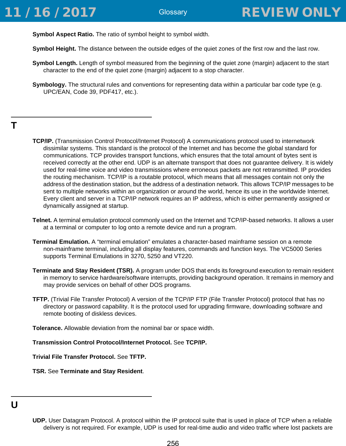 Glossary256Symbol Aspect Ratio. The ratio of symbol height to symbol width.Symbol Height. The distance between the outside edges of the quiet zones of the first row and the last row.Symbol Length. Length of symbol measured from the beginning of the quiet zone (margin) adjacent to the start character to the end of the quiet zone (margin) adjacent to a stop character.Symbology. The structural rules and conventions for representing data within a particular bar code type (e.g. UPC/EAN, Code 39, PDF417, etc.).TTCP/IP. (Transmission Control Protocol/Internet Protocol) A communications protocol used to internetwork dissimilar systems. This standard is the protocol of the Internet and has become the global standard for communications. TCP provides transport functions, which ensures that the total amount of bytes sent is received correctly at the other end. UDP is an alternate transport that does not guarantee delivery. It is widely used for real-time voice and video transmissions where erroneous packets are not retransmitted. IP provides the routing mechanism. TCP/IP is a routable protocol, which means that all messages contain not only the address of the destination station, but the address of a destination network. This allows TCP/IP messages to be sent to multiple networks within an organization or around the world, hence its use in the worldwide Internet. Every client and server in a TCP/IP network requires an IP address, which is either permanently assigned or dynamically assigned at startup.Telnet. A terminal emulation protocol commonly used on the Internet and TCP/IP-based networks. It allows a user at a terminal or computer to log onto a remote device and run a program.Terminal Emulation. A “terminal emulation” emulates a character-based mainframe session on a remote non-mainframe terminal, including all display features, commands and function keys. The VC5000 Series supports Terminal Emulations in 3270, 5250 and VT220.Terminate and Stay Resident (TSR). A program under DOS that ends its foreground execution to remain resident in memory to service hardware/software interrupts, providing background operation. It remains in memory and may provide services on behalf of other DOS programs.TFTP. (Trivial File Transfer Protocol) A version of the TCP/IP FTP (File Transfer Protocol) protocol that has no directory or password capability. It is the protocol used for upgrading firmware, downloading software and remote booting of diskless devices.Tolerance. Allowable deviation from the nominal bar or space width.Transmission Control Protocol/Internet Protocol. See TCP/IP.Trivial File Transfer Protocol. See TFTP.TSR. See Terminate and Stay Resident.UUDP. User Datagram Protocol. A protocol within the IP protocol suite that is used in place of TCP when a reliable delivery is not required. For example, UDP is used for real-time audio and video traffic where lost packets are  11 / 16 / 2017                                  REVIEW ONLY                             REVIEW ONLY - REVIEW ONLY - REVIEW ONLY