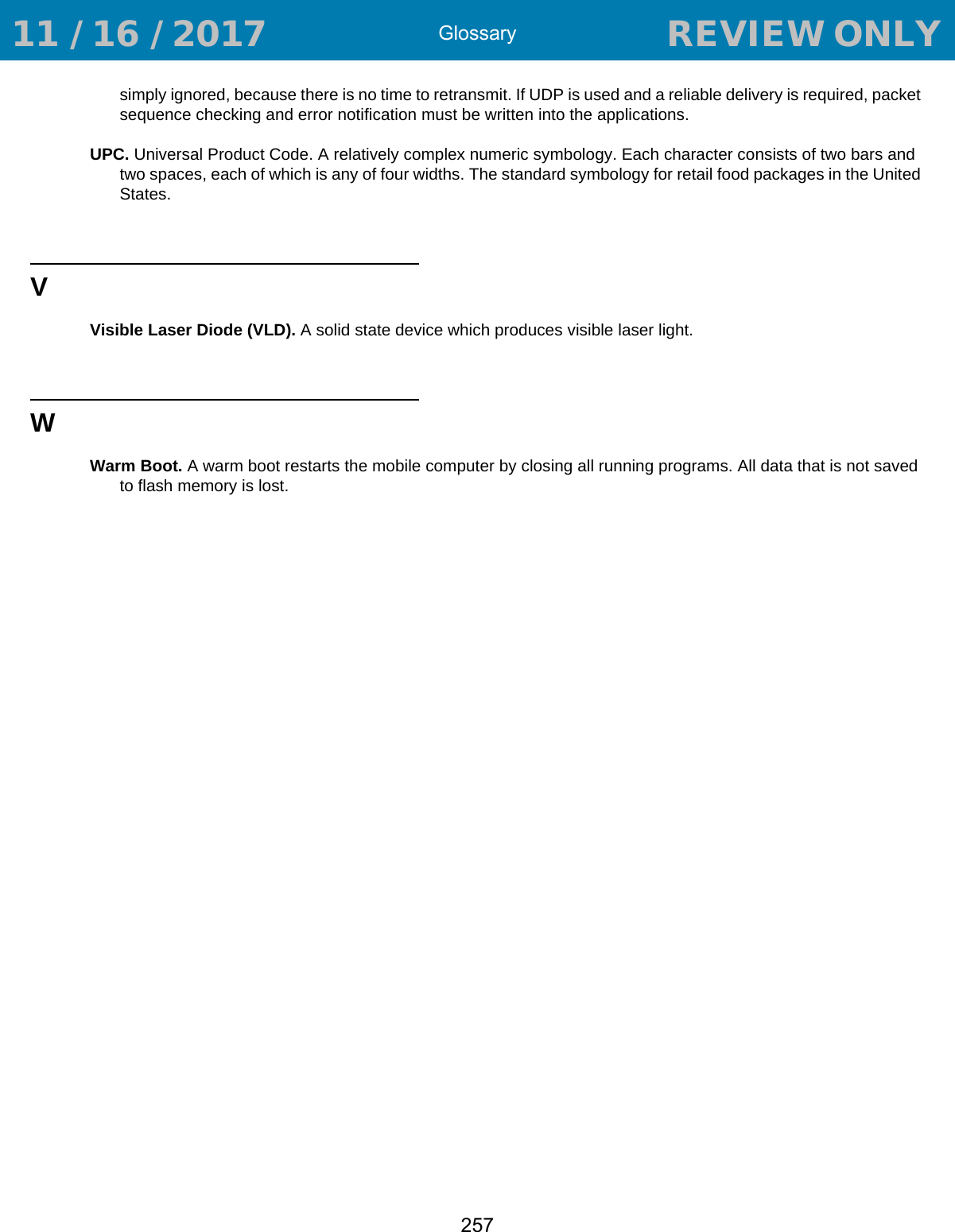 Glossary257simply ignored, because there is no time to retransmit. If UDP is used and a reliable delivery is required, packet sequence checking and error notification must be written into the applications.UPC. Universal Product Code. A relatively complex numeric symbology. Each character consists of two bars and two spaces, each of which is any of four widths. The standard symbology for retail food packages in the United States.VVisible Laser Diode (VLD). A solid state device which produces visible laser light.WWarm Boot. A warm boot restarts the mobile computer by closing all running programs. All data that is not saved to flash memory is lost. 11 / 16 / 2017                                  REVIEW ONLY                             REVIEW ONLY - REVIEW ONLY - REVIEW ONLY