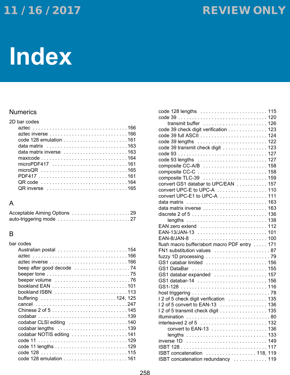 258IndexNumerics2D bar codesaztec  . . . . . . . . . . . . . . . . . . . . . . . . . . . . . . . . . . 166aztec inverse  . . . . . . . . . . . . . . . . . . . . . . . . . . . . 166code 128 emulation . . . . . . . . . . . . . . . . . . . . . . .161data matrix   . . . . . . . . . . . . . . . . . . . . . . . . . . . . . 163data matrix inverse  . . . . . . . . . . . . . . . . . . . . . . . 163maxicode . . . . . . . . . . . . . . . . . . . . . . . . . . . . . . . 164microPDF417   . . . . . . . . . . . . . . . . . . . . . . . . . . . 161microQR  . . . . . . . . . . . . . . . . . . . . . . . . . . . . . . . 165PDF417 . . . . . . . . . . . . . . . . . . . . . . . . . . . . . . . . 161QR code  . . . . . . . . . . . . . . . . . . . . . . . . . . . . . . . 164QR inverse   . . . . . . . . . . . . . . . . . . . . . . . . . . . . . 165AAcceptable Aiming Options  . . . . . . . . . . . . . . . . . . . . . 29auto-triggering mode  . . . . . . . . . . . . . . . . . . . . . . . . . . 27Bbar codesAustralian postal  . . . . . . . . . . . . . . . . . . . . . . . . . 154aztec  . . . . . . . . . . . . . . . . . . . . . . . . . . . . . . . . . . 166aztec inverse  . . . . . . . . . . . . . . . . . . . . . . . . . . . . 166beep after good decode   . . . . . . . . . . . . . . . . . . . . 74beeper tone . . . . . . . . . . . . . . . . . . . . . . . . . . . . . . 75beeper volume   . . . . . . . . . . . . . . . . . . . . . . . . . . . 76bookland EAN  . . . . . . . . . . . . . . . . . . . . . . . . . . . 101bookland ISBN   . . . . . . . . . . . . . . . . . . . . . . . . . . 113buffering   . . . . . . . . . . . . . . . . . . . . . . . . . . . 124, 125cancel  . . . . . . . . . . . . . . . . . . . . . . . . . . . . . . . . . 247Chinese 2 of 5 . . . . . . . . . . . . . . . . . . . . . . . . . . . 145codabar  . . . . . . . . . . . . . . . . . . . . . . . . . . . . . . . . 139codabar CLSI editing   . . . . . . . . . . . . . . . . . . . . . 140codabar lengths   . . . . . . . . . . . . . . . . . . . . . . . . . 139codabar NOTIS editing  . . . . . . . . . . . . . . . . . . . . 141code 11  . . . . . . . . . . . . . . . . . . . . . . . . . . . . . . . . 129code 11 lengths . . . . . . . . . . . . . . . . . . . . . . . . . . 129code 128  . . . . . . . . . . . . . . . . . . . . . . . . . . . . . . . 115code 128 emulation . . . . . . . . . . . . . . . . . . . . . . .161code 128 lengths   . . . . . . . . . . . . . . . . . . . . . . . . 115code 39 . . . . . . . . . . . . . . . . . . . . . . . . . . . . . . . . 120transmit buffer   . . . . . . . . . . . . . . . . . . . . . . . 126code 39 check digit verification . . . . . . . . . . . . . . 123code 39 full ASCII . . . . . . . . . . . . . . . . . . . . . . . . 124code 39 lengths   . . . . . . . . . . . . . . . . . . . . . . . . . 122code 39 transmit check digit  . . . . . . . . . . . . . . . . 123code 93 . . . . . . . . . . . . . . . . . . . . . . . . . . . . . . . . 127code 93 lengths   . . . . . . . . . . . . . . . . . . . . . . . . . 127composite CC-A/B   . . . . . . . . . . . . . . . . . . . . . . . 158composite CC-C  . . . . . . . . . . . . . . . . . . . . . . . . . 158composite TLC-39   . . . . . . . . . . . . . . . . . . . . . . . 159convert GS1 databar to UPC/EAN  . . . . . . . . . . . 157convert UPC-E to UPC-A  . . . . . . . . . . . . . . . . . . 110convert UPC-E1 to UPC-A  . . . . . . . . . . . . . . . . . 111data matrix  . . . . . . . . . . . . . . . . . . . . . . . . . . . . . 163data matrix inverse  . . . . . . . . . . . . . . . . . . . . . . . 163discrete 2 of 5  . . . . . . . . . . . . . . . . . . . . . . . . . . . 136lengths  . . . . . . . . . . . . . . . . . . . . . . . . . . . . . 138EAN zero extend   . . . . . . . . . . . . . . . . . . . . . . . . 112EAN-13/JAN-13   . . . . . . . . . . . . . . . . . . . . . . . . . 101EAN-8/JAN-8   . . . . . . . . . . . . . . . . . . . . . . . . . . . 100flush macro buffer/abort macro PDF entry  . . . . . 171FN1 substitution values   . . . . . . . . . . . . . . . . . . . . 87fuzzy 1D processing  . . . . . . . . . . . . . . . . . . . . . . . 79GS1 catabar limited   . . . . . . . . . . . . . . . . . . . . . . 156GS1 DataBar   . . . . . . . . . . . . . . . . . . . . . . . . . . . 155GS1 databar expanded   . . . . . . . . . . . . . . . . . . . 157GS1 databar-14   . . . . . . . . . . . . . . . . . . . . . . . . . 156GS1-128  . . . . . . . . . . . . . . . . . . . . . . . . . . . . . . . 116host triggering . . . . . . . . . . . . . . . . . . . . . . . . . . . . 78I 2 of 5 check digit verification   . . . . . . . . . . . . . . 135I 2 of 5 convert to EAN-13   . . . . . . . . . . . . . . . . . 136I 2 of 5 transmit check digit . . . . . . . . . . . . . . . . . 135illumination  . . . . . . . . . . . . . . . . . . . . . . . . . . . . . . 80interleaved 2 of 5   . . . . . . . . . . . . . . . . . . . . . . . . 132convert to EAN-13  . . . . . . . . . . . . . . . . . . . . 136lengths  . . . . . . . . . . . . . . . . . . . . . . . . . . . . . 133inverse 1D   . . . . . . . . . . . . . . . . . . . . . . . . . . . . . 149ISBT 128 . . . . . . . . . . . . . . . . . . . . . . . . . . . . . . . 117ISBT concatenation   . . . . . . . . . . . . . . . . . . 118, 119ISBT concatenation redundancy   . . . . . . . . . . . . 119 11 / 16 / 2017                                  REVIEW ONLY                             REVIEW ONLY - REVIEW ONLY - REVIEW ONLY