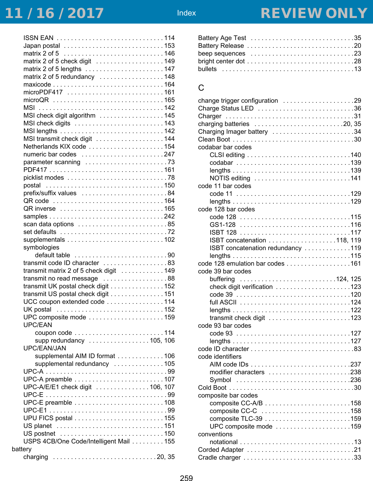 Index259ISSN EAN  . . . . . . . . . . . . . . . . . . . . . . . . . . . . . . 114Japan postal  . . . . . . . . . . . . . . . . . . . . . . . . . . . . 153matrix 2 of 5   . . . . . . . . . . . . . . . . . . . . . . . . . . . . 146matrix 2 of 5 check digit   . . . . . . . . . . . . . . . . . . .149matrix 2 of 5 lengths  . . . . . . . . . . . . . . . . . . . . . . 147matrix 2 of 5 redundancy   . . . . . . . . . . . . . . . . . . 148maxicode . . . . . . . . . . . . . . . . . . . . . . . . . . . . . . . 164microPDF417   . . . . . . . . . . . . . . . . . . . . . . . . . . . 161microQR  . . . . . . . . . . . . . . . . . . . . . . . . . . . . . . . 165MSI  . . . . . . . . . . . . . . . . . . . . . . . . . . . . . . . . . . . 142MSI check digit algorithm   . . . . . . . . . . . . . . . . . . 145MSI check digits   . . . . . . . . . . . . . . . . . . . . . . . . . 143MSI lengths  . . . . . . . . . . . . . . . . . . . . . . . . . . . . . 142MSI transmit check digit   . . . . . . . . . . . . . . . . . . . 144Netherlands KIX code  . . . . . . . . . . . . . . . . . . . . . 154numeric bar codes   . . . . . . . . . . . . . . . . . . . . . . .247parameter scanning   . . . . . . . . . . . . . . . . . . . . . . . 73PDF417 . . . . . . . . . . . . . . . . . . . . . . . . . . . . . . . . 161picklist modes  . . . . . . . . . . . . . . . . . . . . . . . . . . . . 78postal   . . . . . . . . . . . . . . . . . . . . . . . . . . . . . . . . . 150prefix/suffix values   . . . . . . . . . . . . . . . . . . . . . . . . 84QR code  . . . . . . . . . . . . . . . . . . . . . . . . . . . . . . . 164QR inverse   . . . . . . . . . . . . . . . . . . . . . . . . . . . . . 165samples . . . . . . . . . . . . . . . . . . . . . . . . . . . . . . . . 242scan data options  . . . . . . . . . . . . . . . . . . . . . . . . . 85set defaults  . . . . . . . . . . . . . . . . . . . . . . . . . . . . . . 72supplementals . . . . . . . . . . . . . . . . . . . . . . . . . . . 102symbologiesdefault table   . . . . . . . . . . . . . . . . . . . . . . . . . . 90transmit code ID character   . . . . . . . . . . . . . . . . . . 83transmit matrix 2 of 5 check digit   . . . . . . . . . . . . 149transmit no read message   . . . . . . . . . . . . . . . . . . 88transmit UK postal check digit . . . . . . . . . . . . . . . 152transmit US postal check digit . . . . . . . . . . . . . . . 151UCC coupon extended code  . . . . . . . . . . . . . . . . 114UK postal   . . . . . . . . . . . . . . . . . . . . . . . . . . . . . . 152UPC composite mode  . . . . . . . . . . . . . . . . . . . . . 159UPC/EANcoupon code  . . . . . . . . . . . . . . . . . . . . . . . . . 114supp redundancy   . . . . . . . . . . . . . . . . . 105, 106UPC/EAN/JANsupplemental AIM ID format  . . . . . . . . . . . . . 106supplemental redundancy   . . . . . . . . . . . . . . 105UPC-A . . . . . . . . . . . . . . . . . . . . . . . . . . . . . . . . . . 99UPC-A preamble . . . . . . . . . . . . . . . . . . . . . . . . .107UPC-A/E/E1 check digit   . . . . . . . . . . . . . . . 106, 107UPC-E . . . . . . . . . . . . . . . . . . . . . . . . . . . . . . . . . . 99UPC-E preamble . . . . . . . . . . . . . . . . . . . . . . . . .108UPC-E1 . . . . . . . . . . . . . . . . . . . . . . . . . . . . . . . . . 99UPU FICS postal . . . . . . . . . . . . . . . . . . . . . . . . . 155US planet   . . . . . . . . . . . . . . . . . . . . . . . . . . . . . . 151US postnet   . . . . . . . . . . . . . . . . . . . . . . . . . . . . . 150USPS 4CB/One Code/Intelligent Mail  . . . . . . . . . 155batterycharging   . . . . . . . . . . . . . . . . . . . . . . . . . . . . . 20, 35Battery Age Test   . . . . . . . . . . . . . . . . . . . . . . . . . . . . .35Battery Release  . . . . . . . . . . . . . . . . . . . . . . . . . . . . . .20beep sequences   . . . . . . . . . . . . . . . . . . . . . . . . . . . . .23bright center dot  . . . . . . . . . . . . . . . . . . . . . . . . . . . . . .28bullets   . . . . . . . . . . . . . . . . . . . . . . . . . . . . . . . . . . . . .13Cchange trigger configuration   . . . . . . . . . . . . . . . . . . . .29Charge Status LED   . . . . . . . . . . . . . . . . . . . . . . . . . . .36Charger  . . . . . . . . . . . . . . . . . . . . . . . . . . . . . . . . . . . .31charging batteries   . . . . . . . . . . . . . . . . . . . . . . . . .20, 35Charging Imager battery   . . . . . . . . . . . . . . . . . . . . . . .34Clean Boot  . . . . . . . . . . . . . . . . . . . . . . . . . . . . . . . . . .30codabar bar codesCLSI editing . . . . . . . . . . . . . . . . . . . . . . . . . . . . .140codabar  . . . . . . . . . . . . . . . . . . . . . . . . . . . . . . . .139lengths . . . . . . . . . . . . . . . . . . . . . . . . . . . . . . . . .139NOTIS editing  . . . . . . . . . . . . . . . . . . . . . . . . . . .141code 11 bar codescode 11  . . . . . . . . . . . . . . . . . . . . . . . . . . . . . . . .129lengths . . . . . . . . . . . . . . . . . . . . . . . . . . . . . . . . .129code 128 bar codescode 128  . . . . . . . . . . . . . . . . . . . . . . . . . . . . . . .115GS1-128   . . . . . . . . . . . . . . . . . . . . . . . . . . . . . . .116ISBT 128  . . . . . . . . . . . . . . . . . . . . . . . . . . . . . . .117ISBT concatenation  . . . . . . . . . . . . . . . . . . .118, 119ISBT concatenation redundancy  . . . . . . . . . . . . .119lengths . . . . . . . . . . . . . . . . . . . . . . . . . . . . . . . . .115code 128 emulation bar codes . . . . . . . . . . . . . . . . . .161code 39 bar codesbuffering   . . . . . . . . . . . . . . . . . . . . . . . . . . .124, 125check digit verification  . . . . . . . . . . . . . . . . . . . . .123code 39  . . . . . . . . . . . . . . . . . . . . . . . . . . . . . . . .120full ASCII  . . . . . . . . . . . . . . . . . . . . . . . . . . . . . . .124lengths . . . . . . . . . . . . . . . . . . . . . . . . . . . . . . . . .122transmit check digit  . . . . . . . . . . . . . . . . . . . . . . .123code 93 bar codescode 93  . . . . . . . . . . . . . . . . . . . . . . . . . . . . . . . .127lengths . . . . . . . . . . . . . . . . . . . . . . . . . . . . . . . . .127code ID character . . . . . . . . . . . . . . . . . . . . . . . . . . . . .83code identifiersAIM code IDs . . . . . . . . . . . . . . . . . . . . . . . . . . . .237modifier characters  . . . . . . . . . . . . . . . . . . . . . . .238Symbol   . . . . . . . . . . . . . . . . . . . . . . . . . . . . . . . .236Cold Boot  . . . . . . . . . . . . . . . . . . . . . . . . . . . . . . . . . . .30composite bar codescomposite CC-A/B . . . . . . . . . . . . . . . . . . . . . . . .158composite CC-C   . . . . . . . . . . . . . . . . . . . . . . . . .158composite TLC-39  . . . . . . . . . . . . . . . . . . . . . . . .159UPC composite mode  . . . . . . . . . . . . . . . . . . . . .159conventionsnotational . . . . . . . . . . . . . . . . . . . . . . . . . . . . . . . .13Corded Adapter  . . . . . . . . . . . . . . . . . . . . . . . . . . . . . .21Cradle charger  . . . . . . . . . . . . . . . . . . . . . . . . . . . . . . .33 11 / 16 / 2017                                  REVIEW ONLY                             REVIEW ONLY - REVIEW ONLY - REVIEW ONLY
