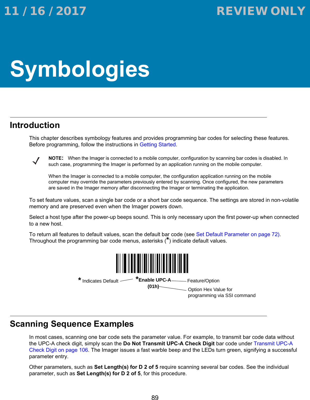 89SymbologiesIntroductionThis chapter describes symbology features and provides programming bar codes for selecting these features. Before programming, follow the instructions in Getting Started.To set feature values, scan a single bar code or a short bar code sequence. The settings are stored in non-volatile memory and are preserved even when the Imager powers down.Select a host type after the power-up beeps sound. This is only necessary upon the first power-up when connected to a new host.To return all features to default values, scan the default bar code (see Set Default Parameter on page 72). Throughout the programming bar code menus, asterisks (*) indicate default values.Scanning Sequence ExamplesIn most cases, scanning one bar code sets the parameter value. For example, to transmit bar code data without the UPC-A check digit, simply scan the Do Not Transmit UPC-A Check Digit bar code under Transmit UPC-A Check Digit on page 106. The Imager issues a fast warble beep and the LEDs turn green, signifying a successful parameter entry.Other parameters, such as Set Length(s) for D 2 of 5 require scanning several bar codes. See the individual parameter, such as Set Length(s) for D 2 of 5, for this procedure.NOTE:When the Imager is connected to a mobile computer, configuration by scanning bar codes is disabled. In such case, programming the Imager is performed by an application running on the mobile computer. When the Imager is connected to a mobile computer, the configuration application running on the mobile computer may override the parameters previously entered by scanning. Once configured, the new parameters are saved in the Imager memory after disconnecting the Imager or terminating the application.*Enable UPC-A(01h) Feature/Option* Indicates DefaultOption Hex Value for programming via SSI command 11 / 16 / 2017                                  REVIEW ONLY                             REVIEW ONLY - REVIEW ONLY - REVIEW ONLY