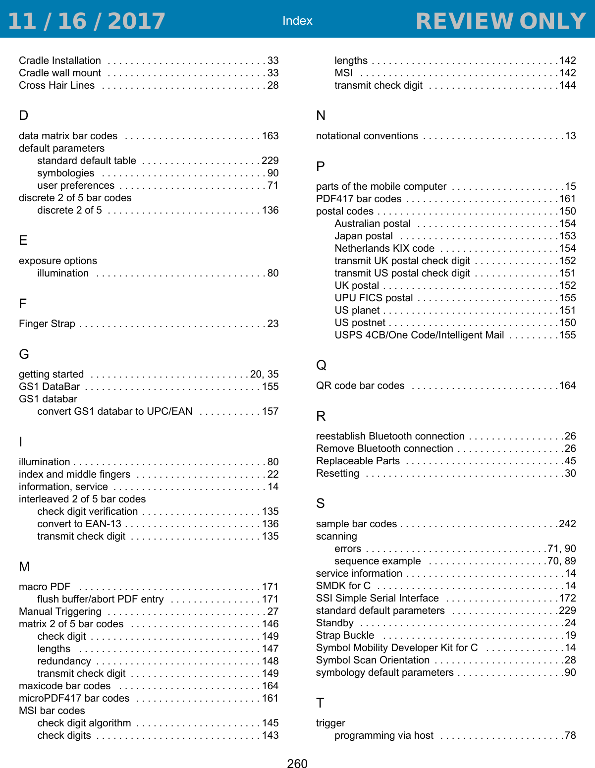 Index260Cradle Installation  . . . . . . . . . . . . . . . . . . . . . . . . . . . . 33Cradle wall mount  . . . . . . . . . . . . . . . . . . . . . . . . . . . . 33Cross Hair Lines   . . . . . . . . . . . . . . . . . . . . . . . . . . . . . 28Ddata matrix bar codes   . . . . . . . . . . . . . . . . . . . . . . . . 163default parametersstandard default table  . . . . . . . . . . . . . . . . . . . . .229symbologies   . . . . . . . . . . . . . . . . . . . . . . . . . . . . . 90user preferences  . . . . . . . . . . . . . . . . . . . . . . . . . . 71discrete 2 of 5 bar codesdiscrete 2 of 5  . . . . . . . . . . . . . . . . . . . . . . . . . . . 136Eexposure optionsillumination   . . . . . . . . . . . . . . . . . . . . . . . . . . . . . . 80FFinger Strap . . . . . . . . . . . . . . . . . . . . . . . . . . . . . . . . . 23Ggetting started  . . . . . . . . . . . . . . . . . . . . . . . . . . . . 20, 35GS1 DataBar  . . . . . . . . . . . . . . . . . . . . . . . . . . . . . . . 155GS1 databarconvert GS1 databar to UPC/EAN  . . . . . . . . . . . 157Iillumination . . . . . . . . . . . . . . . . . . . . . . . . . . . . . . . . . . 80index and middle fingers  . . . . . . . . . . . . . . . . . . . . . . . 22information, service  . . . . . . . . . . . . . . . . . . . . . . . . . . . 14interleaved 2 of 5 bar codescheck digit verification  . . . . . . . . . . . . . . . . . . . . . 135convert to EAN-13 . . . . . . . . . . . . . . . . . . . . . . . . 136transmit check digit  . . . . . . . . . . . . . . . . . . . . . . . 135Mmacro PDF   . . . . . . . . . . . . . . . . . . . . . . . . . . . . . . . . 171flush buffer/abort PDF entry  . . . . . . . . . . . . . . . . 171Manual Triggering  . . . . . . . . . . . . . . . . . . . . . . . . . . . . 27matrix 2 of 5 bar codes   . . . . . . . . . . . . . . . . . . . . . . . 146check digit  . . . . . . . . . . . . . . . . . . . . . . . . . . . . . . 149lengths   . . . . . . . . . . . . . . . . . . . . . . . . . . . . . . . . 147redundancy  . . . . . . . . . . . . . . . . . . . . . . . . . . . . . 148transmit check digit  . . . . . . . . . . . . . . . . . . . . . . . 149maxicode bar codes   . . . . . . . . . . . . . . . . . . . . . . . . . 164microPDF417 bar codes  . . . . . . . . . . . . . . . . . . . . . . 161MSI bar codescheck digit algorithm  . . . . . . . . . . . . . . . . . . . . . . 145check digits  . . . . . . . . . . . . . . . . . . . . . . . . . . . . . 143lengths . . . . . . . . . . . . . . . . . . . . . . . . . . . . . . . . .142MSI   . . . . . . . . . . . . . . . . . . . . . . . . . . . . . . . . . . .142transmit check digit  . . . . . . . . . . . . . . . . . . . . . . .144Nnotational conventions  . . . . . . . . . . . . . . . . . . . . . . . . .13Pparts of the mobile computer  . . . . . . . . . . . . . . . . . . . .15PDF417 bar codes  . . . . . . . . . . . . . . . . . . . . . . . . . . .161postal codes . . . . . . . . . . . . . . . . . . . . . . . . . . . . . . . .150Australian postal  . . . . . . . . . . . . . . . . . . . . . . . . .154Japan postal   . . . . . . . . . . . . . . . . . . . . . . . . . . . .153Netherlands KIX code  . . . . . . . . . . . . . . . . . . . . .154transmit UK postal check digit  . . . . . . . . . . . . . . .152transmit US postal check digit  . . . . . . . . . . . . . . .151UK postal . . . . . . . . . . . . . . . . . . . . . . . . . . . . . . .152UPU FICS postal  . . . . . . . . . . . . . . . . . . . . . . . . .155US planet . . . . . . . . . . . . . . . . . . . . . . . . . . . . . . .151US postnet . . . . . . . . . . . . . . . . . . . . . . . . . . . . . .150USPS 4CB/One Code/Intelligent Mail  . . . . . . . . .155QQR code bar codes   . . . . . . . . . . . . . . . . . . . . . . . . . .164Rreestablish Bluetooth connection  . . . . . . . . . . . . . . . . .26Remove Bluetooth connection . . . . . . . . . . . . . . . . . . .26Replaceable Parts  . . . . . . . . . . . . . . . . . . . . . . . . . . . .45Resetting  . . . . . . . . . . . . . . . . . . . . . . . . . . . . . . . . . . .30Ssample bar codes . . . . . . . . . . . . . . . . . . . . . . . . . . . .242scanningerrors  . . . . . . . . . . . . . . . . . . . . . . . . . . . . . . . .71, 90sequence example   . . . . . . . . . . . . . . . . . . . . .70, 89service information . . . . . . . . . . . . . . . . . . . . . . . . . . . .14SMDK for C  . . . . . . . . . . . . . . . . . . . . . . . . . . . . . . . . .14SSI Simple Serial Interface   . . . . . . . . . . . . . . . . . . . .172standard default parameters   . . . . . . . . . . . . . . . . . . .229Standby  . . . . . . . . . . . . . . . . . . . . . . . . . . . . . . . . . . . .24Strap Buckle   . . . . . . . . . . . . . . . . . . . . . . . . . . . . . . . .19Symbol Mobility Developer Kit for C   . . . . . . . . . . . . . .14Symbol Scan Orientation  . . . . . . . . . . . . . . . . . . . . . . .28symbology default parameters . . . . . . . . . . . . . . . . . . .90Ttriggerprogramming via host  . . . . . . . . . . . . . . . . . . . . . .78 11 / 16 / 2017                                  REVIEW ONLY                             REVIEW ONLY - REVIEW ONLY - REVIEW ONLY