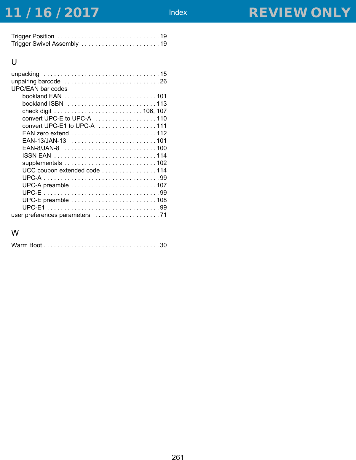 Index261Trigger Position  . . . . . . . . . . . . . . . . . . . . . . . . . . . . . . 19Trigger Swivel Assembly  . . . . . . . . . . . . . . . . . . . . . . . 19Uunpacking   . . . . . . . . . . . . . . . . . . . . . . . . . . . . . . . . . . 15unpairing barcode  . . . . . . . . . . . . . . . . . . . . . . . . . . . . 26UPC/EAN bar codesbookland EAN  . . . . . . . . . . . . . . . . . . . . . . . . . . . 101bookland ISBN   . . . . . . . . . . . . . . . . . . . . . . . . . . 113check digit  . . . . . . . . . . . . . . . . . . . . . . . . . . 106, 107convert UPC-E to UPC-A  . . . . . . . . . . . . . . . . . . 110convert UPC-E1 to UPC-A  . . . . . . . . . . . . . . . . . 111EAN zero extend . . . . . . . . . . . . . . . . . . . . . . . . . 112EAN-13/JAN-13   . . . . . . . . . . . . . . . . . . . . . . . . .101EAN-8/JAN-8   . . . . . . . . . . . . . . . . . . . . . . . . . . . 100ISSN EAN  . . . . . . . . . . . . . . . . . . . . . . . . . . . . . . 114supplementals . . . . . . . . . . . . . . . . . . . . . . . . . . . 102UCC coupon extended code  . . . . . . . . . . . . . . . . 114UPC-A . . . . . . . . . . . . . . . . . . . . . . . . . . . . . . . . . . 99UPC-A preamble . . . . . . . . . . . . . . . . . . . . . . . . .107UPC-E . . . . . . . . . . . . . . . . . . . . . . . . . . . . . . . . . . 99UPC-E preamble . . . . . . . . . . . . . . . . . . . . . . . . .108UPC-E1 . . . . . . . . . . . . . . . . . . . . . . . . . . . . . . . . . 99user preferences parameters   . . . . . . . . . . . . . . . . . . . 71WWarm Boot . . . . . . . . . . . . . . . . . . . . . . . . . . . . . . . . . . 30 11 / 16 / 2017                                  REVIEW ONLY                             REVIEW ONLY - REVIEW ONLY - REVIEW ONLY