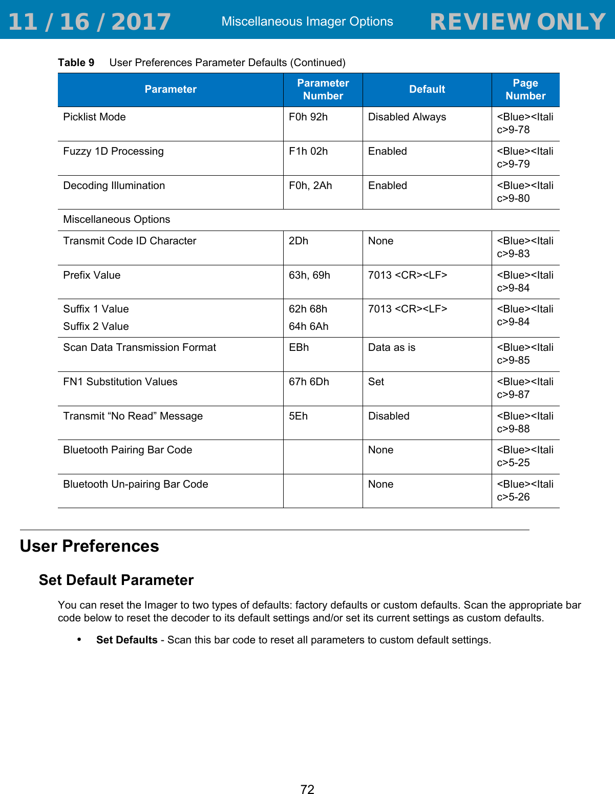 Miscellaneous Imager Options72User PreferencesSet Default ParameterYou can reset the Imager to two types of defaults: factory defaults or custom defaults. Scan the appropriate bar code below to reset the decoder to its default settings and/or set its current settings as custom defaults.•Set Defaults - Scan this bar code to reset all parameters to custom default settings.Picklist Mode F0h 92h Disabled Always &lt;Blue&gt;&lt;Italic&gt;9-78Fuzzy 1D Processing F1h 02h Enabled &lt;Blue&gt;&lt;Italic&gt;9-79Decoding Illumination F0h, 2Ah Enabled &lt;Blue&gt;&lt;Italic&gt;9-80Miscellaneous OptionsTransmit Code ID Character  2Dh None &lt;Blue&gt;&lt;Italic&gt;9-83Prefix Value 63h, 69h 7013 &lt;CR&gt;&lt;LF&gt; &lt;Blue&gt;&lt;Italic&gt;9-84Suffix 1 ValueSuffix 2 Value62h 68h64h 6Ah7013 &lt;CR&gt;&lt;LF&gt; &lt;Blue&gt;&lt;Italic&gt;9-84Scan Data Transmission Format EBh Data as is &lt;Blue&gt;&lt;Italic&gt;9-85FN1 Substitution Values 67h 6Dh Set  &lt;Blue&gt;&lt;Italic&gt;9-87Transmit “No Read” Message 5Eh Disabled &lt;Blue&gt;&lt;Italic&gt;9-88Bluetooth Pairing Bar Code None &lt;Blue&gt;&lt;Italic&gt;5-25Bluetooth Un-pairing Bar Code None &lt;Blue&gt;&lt;Italic&gt;5-26Table 9     User Preferences Parameter Defaults (Continued)Parameter Parameter Number Default Page Number 11 / 16 / 2017                                  REVIEW ONLY                             REVIEW ONLY - REVIEW ONLY - REVIEW ONLY