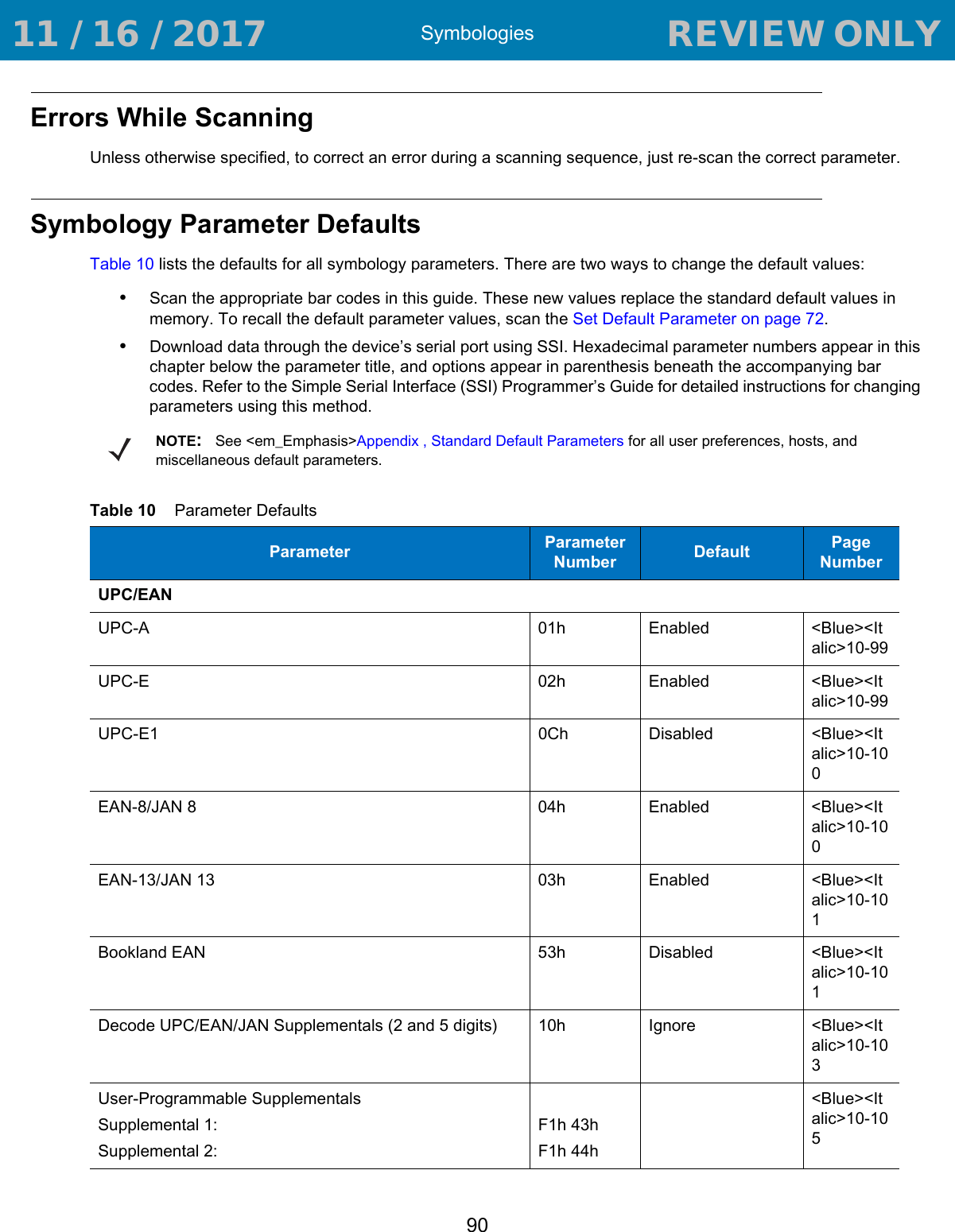 Symbologies90Errors While ScanningUnless otherwise specified, to correct an error during a scanning sequence, just re-scan the correct parameter.Symbology Parameter DefaultsTable 10 lists the defaults for all symbology parameters. There are two ways to change the default values:•Scan the appropriate bar codes in this guide. These new values replace the standard default values in memory. To recall the default parameter values, scan the Set Default Parameter on page 72.•Download data through the device’s serial port using SSI. Hexadecimal parameter numbers appear in this chapter below the parameter title, and options appear in parenthesis beneath the accompanying bar codes. Refer to the Simple Serial Interface (SSI) Programmer’s Guide for detailed instructions for changing parameters using this method.NOTE:See &lt;em_Emphasis&gt;Appendix , Standard Default Parameters for all user preferences, hosts, and miscellaneous default parameters.Table 10    Parameter DefaultsParameter Parameter Number Default Page NumberUPC/EANUPC-A 01h Enabled &lt;Blue&gt;&lt;Italic&gt;10-99UPC-E 02h Enabled &lt;Blue&gt;&lt;Italic&gt;10-99UPC-E1 0Ch Disabled &lt;Blue&gt;&lt;Italic&gt;10-100EAN-8/JAN 8 04h Enabled &lt;Blue&gt;&lt;Italic&gt;10-100EAN-13/JAN 13 03h Enabled &lt;Blue&gt;&lt;Italic&gt;10-101Bookland EAN 53h Disabled &lt;Blue&gt;&lt;Italic&gt;10-101Decode UPC/EAN/JAN Supplementals (2 and 5 digits) 10h Ignore &lt;Blue&gt;&lt;Italic&gt;10-103User-Programmable SupplementalsSupplemental 1: Supplemental 2: F1h 43hF1h 44h&lt;Blue&gt;&lt;Italic&gt;10-105 11 / 16 / 2017                                  REVIEW ONLY                             REVIEW ONLY - REVIEW ONLY - REVIEW ONLY