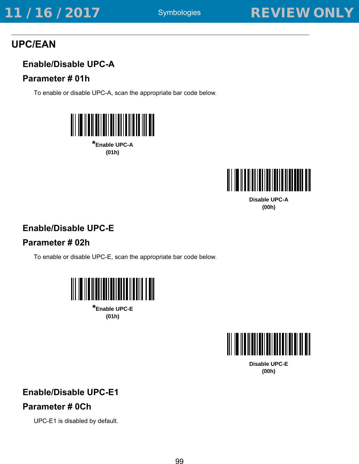 Symbologies99UPC/EANEnable/Disable UPC-AParameter # 01hTo enable or disable UPC-A, scan the appropriate bar code below. Enable/Disable UPC-EParameter # 02hTo enable or disable UPC-E, scan the appropriate bar code below. Enable/Disable UPC-E1Parameter # 0ChUPC-E1 is disabled by default.*Enable UPC-A(01h)Disable UPC-A(00h)*Enable UPC-E(01h)Disable UPC-E(00h) 11 / 16 / 2017                                  REVIEW ONLY                             REVIEW ONLY - REVIEW ONLY - REVIEW ONLY