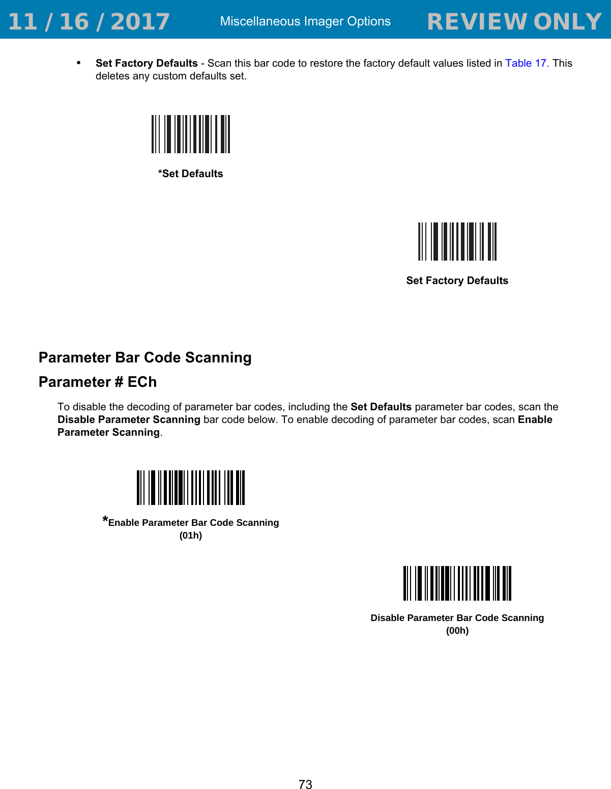 Miscellaneous Imager Options73•Set Factory Defaults - Scan this bar code to restore the factory default values listed in Table 17. This deletes any custom defaults set.Parameter Bar Code ScanningParameter # EChTo disable the decoding of parameter bar codes, including the Set Defaults parameter bar codes, scan the Disable Parameter Scanning bar code below. To enable decoding of parameter bar codes, scan Enable Parameter Scanning.*Set DefaultsSet Factory Defaults*Enable Parameter Bar Code Scanning(01h)Disable Parameter Bar Code Scanning(00h) 11 / 16 / 2017                                  REVIEW ONLY                             REVIEW ONLY - REVIEW ONLY - REVIEW ONLY