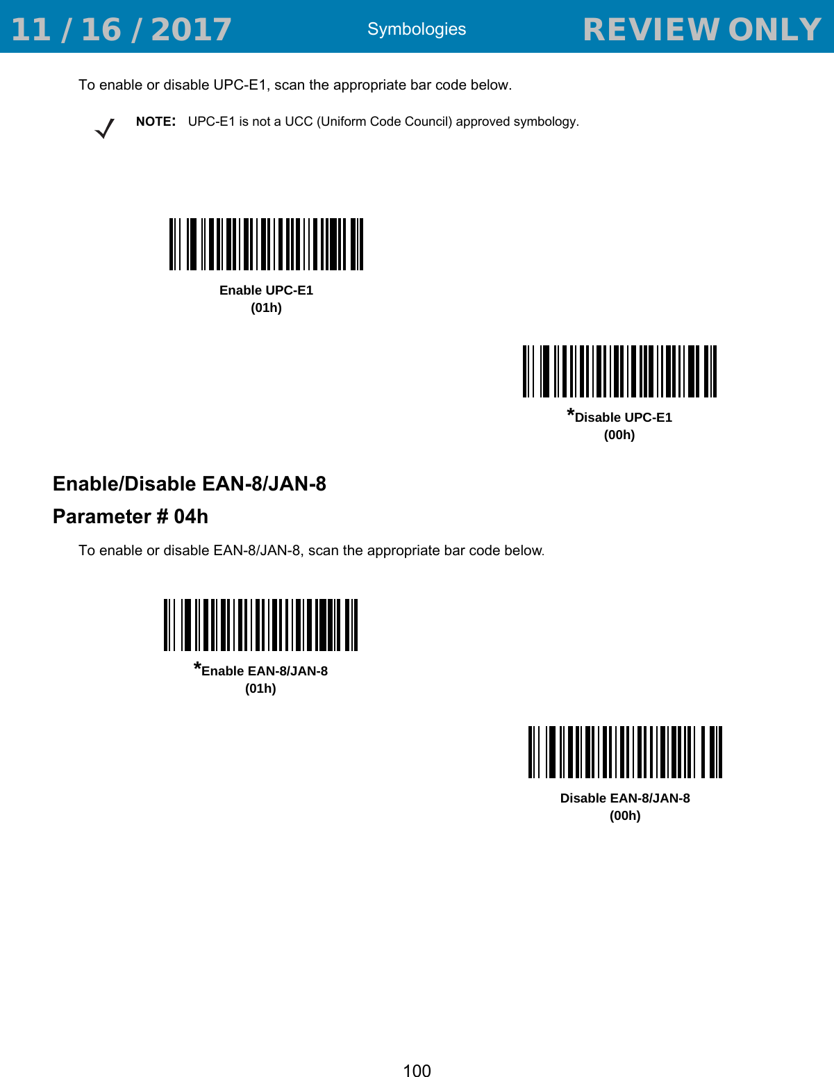 Symbologies100To enable or disable UPC-E1, scan the appropriate bar code below.Enable/Disable EAN-8/JAN-8Parameter # 04hTo enable or disable EAN-8/JAN-8, scan the appropriate bar code below. NOTE:UPC-E1 is not a UCC (Uniform Code Council) approved symbology.Enable UPC-E1(01h)*Disable UPC-E1(00h)*Enable EAN-8/JAN-8(01h)Disable EAN-8/JAN-8(00h) 11 / 16 / 2017                                  REVIEW ONLY                             REVIEW ONLY - REVIEW ONLY - REVIEW ONLY