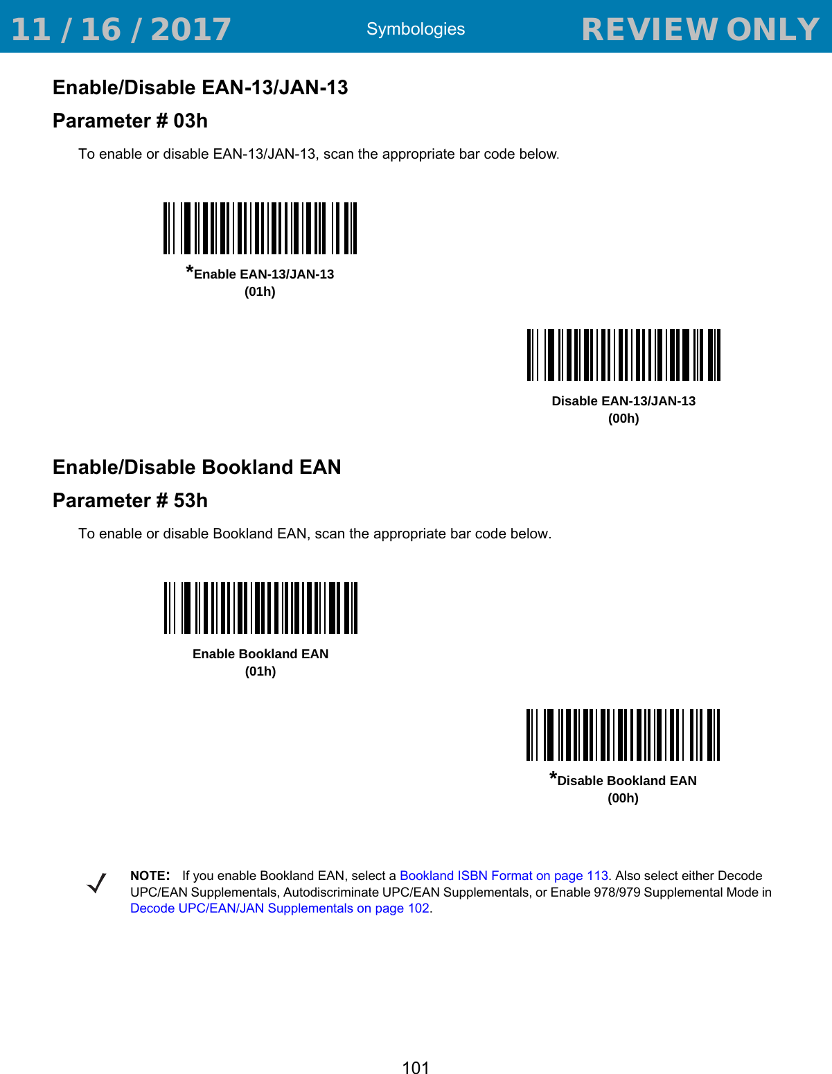 Symbologies101Enable/Disable EAN-13/JAN-13Parameter # 03hTo enable or disable EAN-13/JAN-13, scan the appropriate bar code below. Enable/Disable Bookland EANParameter # 53hTo enable or disable Bookland EAN, scan the appropriate bar code below. *Enable EAN-13/JAN-13(01h)Disable EAN-13/JAN-13(00h)Enable Bookland EAN (01h)*Disable Bookland EAN(00h)NOTE:If you enable Bookland EAN, select a Bookland ISBN Format on page 113. Also select either Decode UPC/EAN Supplementals, Autodiscriminate UPC/EAN Supplementals, or Enable 978/979 Supplemental Mode in Decode UPC/EAN/JAN Supplementals on page 102. 11 / 16 / 2017                                  REVIEW ONLY                             REVIEW ONLY - REVIEW ONLY - REVIEW ONLY