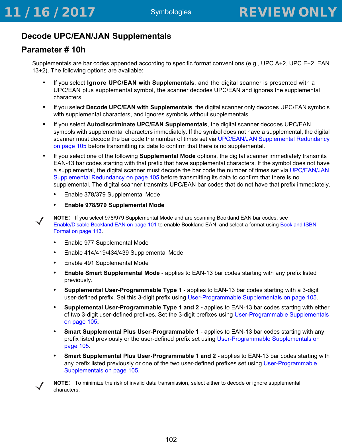 Symbologies102Decode UPC/EAN/JAN SupplementalsParameter # 10hSupplementals are bar codes appended according to specific format conventions (e.g., UPC A+2, UPC E+2, EAN 13+2). The following options are available:•If you select Ignore UPC/EAN with Supplementals, and the digital scanner is presented with a UPC/EAN plus supplemental symbol, the scanner decodes UPC/EAN and ignores the supplemental characters.•If you select Decode UPC/EAN with Supplementals, the digital scanner only decodes UPC/EAN symbols with supplemental characters, and ignores symbols without supplementals.•If you select Autodiscriminate UPC/EAN Supplementals, the digital scanner decodes UPC/EAN symbols with supplemental characters immediately. If the symbol does not have a supplemental, the digital scanner must decode the bar code the number of times set via UPC/EAN/JAN Supplemental Redundancy on page 105 before transmitting its data to confirm that there is no supplemental.•If you select one of the following Supplemental Mode options, the digital scanner immediately transmits EAN-13 bar codes starting with that prefix that have supplemental characters. If the symbol does not have a supplemental, the digital scanner must decode the bar code the number of times set via UPC/EAN/JAN Supplemental Redundancy on page 105 before transmitting its data to confirm that there is no supplemental. The digital scanner transmits UPC/EAN bar codes that do not have that prefix immediately.•Enable 378/379 Supplemental Mode•Enable 978/979 Supplemental Mode•Enable 977 Supplemental Mode•Enable 414/419/434/439 Supplemental Mode•Enable 491 Supplemental Mode•Enable Smart Supplemental Mode - applies to EAN-13 bar codes starting with any prefix listed previously.•Supplemental User-Programmable Type 1 - applies to EAN-13 bar codes starting with a 3-digit user-defined prefix. Set this 3-digit prefix using User-Programmable Supplementals on page 105.•Supplemental User-Programmable Type 1 and 2 - applies to EAN-13 bar codes starting with either of two 3-digit user-defined prefixes. Set the 3-digit prefixes using User-Programmable Supplementals on page 105.•Smart Supplemental Plus User-Programmable 1 - applies to EAN-13 bar codes starting with any prefix listed previously or the user-defined prefix set using User-Programmable Supplementals on page 105.•Smart Supplemental Plus User-Programmable 1 and 2 - applies to EAN-13 bar codes starting with any prefix listed previously or one of the two user-defined prefixes set using User-Programmable Supplementals on page 105.NOTE:If you select 978/979 Supplemental Mode and are scanning Bookland EAN bar codes, see Enable/Disable Bookland EAN on page 101 to enable Bookland EAN, and select a format using Bookland ISBN Format on page 113.NOTE:To minimize the risk of invalid data transmission, select either to decode or ignore supplemental characters. 11 / 16 / 2017                                  REVIEW ONLY                             REVIEW ONLY - REVIEW ONLY - REVIEW ONLY